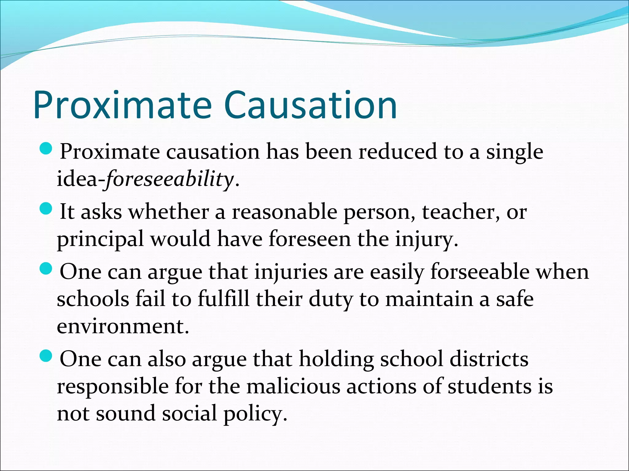 Proximate Causation
Proximate causation has been reduced to a single

idea-foreseeability.
It asks whether a reasonable person, teacher, or
principal would have foreseen the injury.
One can argue that injuries are easily forseeable when
schools fail to fulfill their duty to maintain a safe
environment.
One can also argue that holding school districts
responsible for the malicious actions of students is
not sound social policy.

 