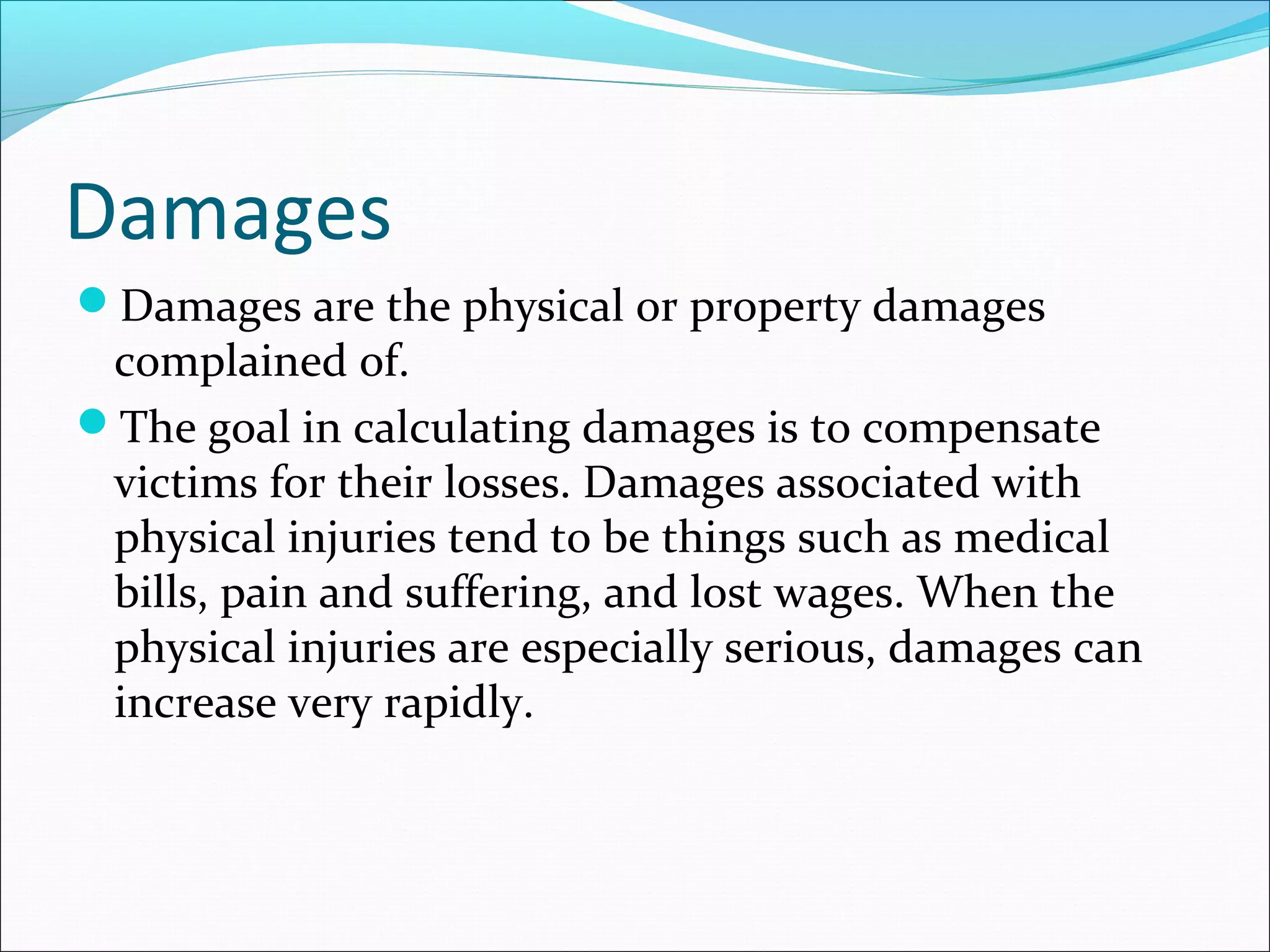 Damages
Damages are the physical or property damages

complained of.
The goal in calculating damages is to compensate
victims for their losses. Damages associated with
physical injuries tend to be things such as medical
bills, pain and suffering, and lost wages. When the
physical injuries are especially serious, damages can
increase very rapidly.

 