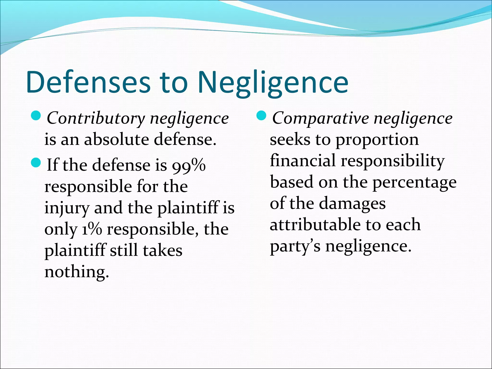 Defenses to Negligence
Contributory negligence

is an absolute defense.
If the defense is 99%
responsible for the
injury and the plaintiff is
only 1% responsible, the
plaintiff still takes
nothing.

Comparative negligence

seeks to proportion
financial responsibility
based on the percentage
of the damages
attributable to each
party’s negligence.

 