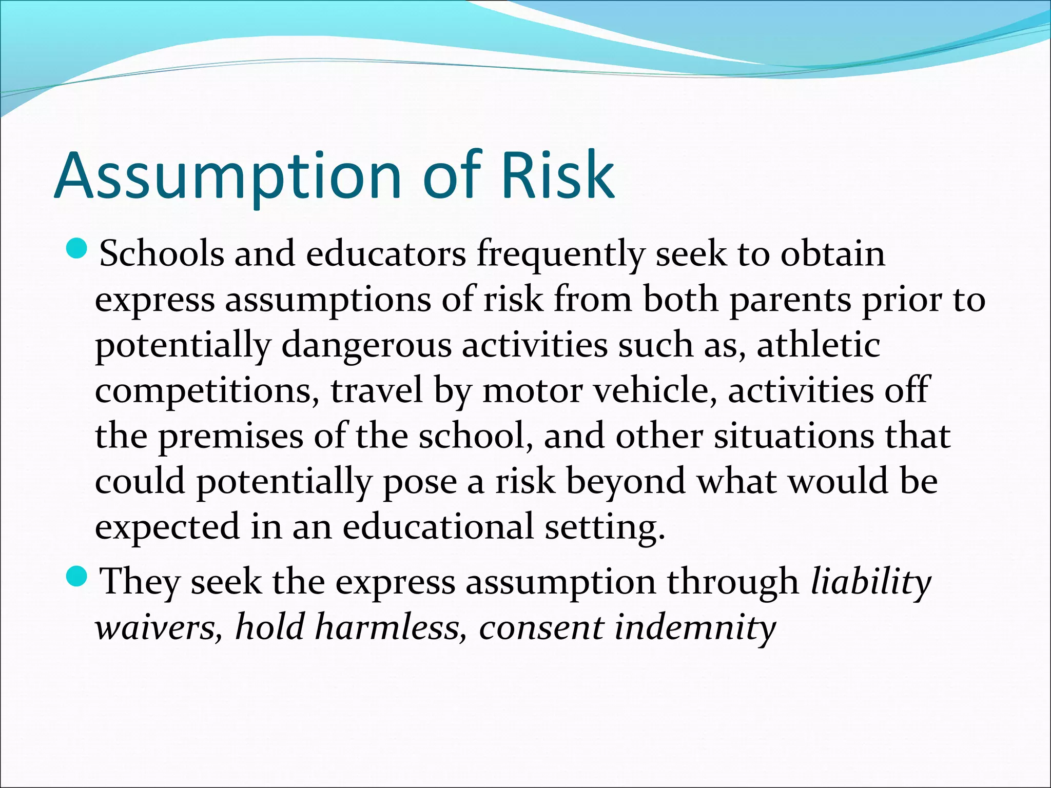Assumption of Risk
Schools and educators frequently seek to obtain

express assumptions of risk from both parents prior to
potentially dangerous activities such as, athletic
competitions, travel by motor vehicle, activities off
the premises of the school, and other situations that
could potentially pose a risk beyond what would be
expected in an educational setting.
They seek the express assumption through liability
waivers, hold harmless, consent indemnity

 