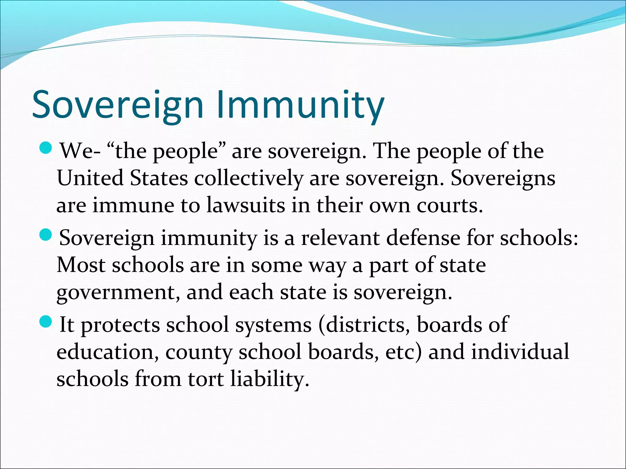 Sovereign Immunity
We- “the people” are sovereign. The people of the

United States collectively are sovereign. Sovereigns
are immune to lawsuits in their own courts.
Sovereign immunity is a relevant defense for schools:
Most schools are in some way a part of state
government, and each state is sovereign.
It protects school systems (districts, boards of
education, county school boards, etc) and individual
schools from tort liability.

 