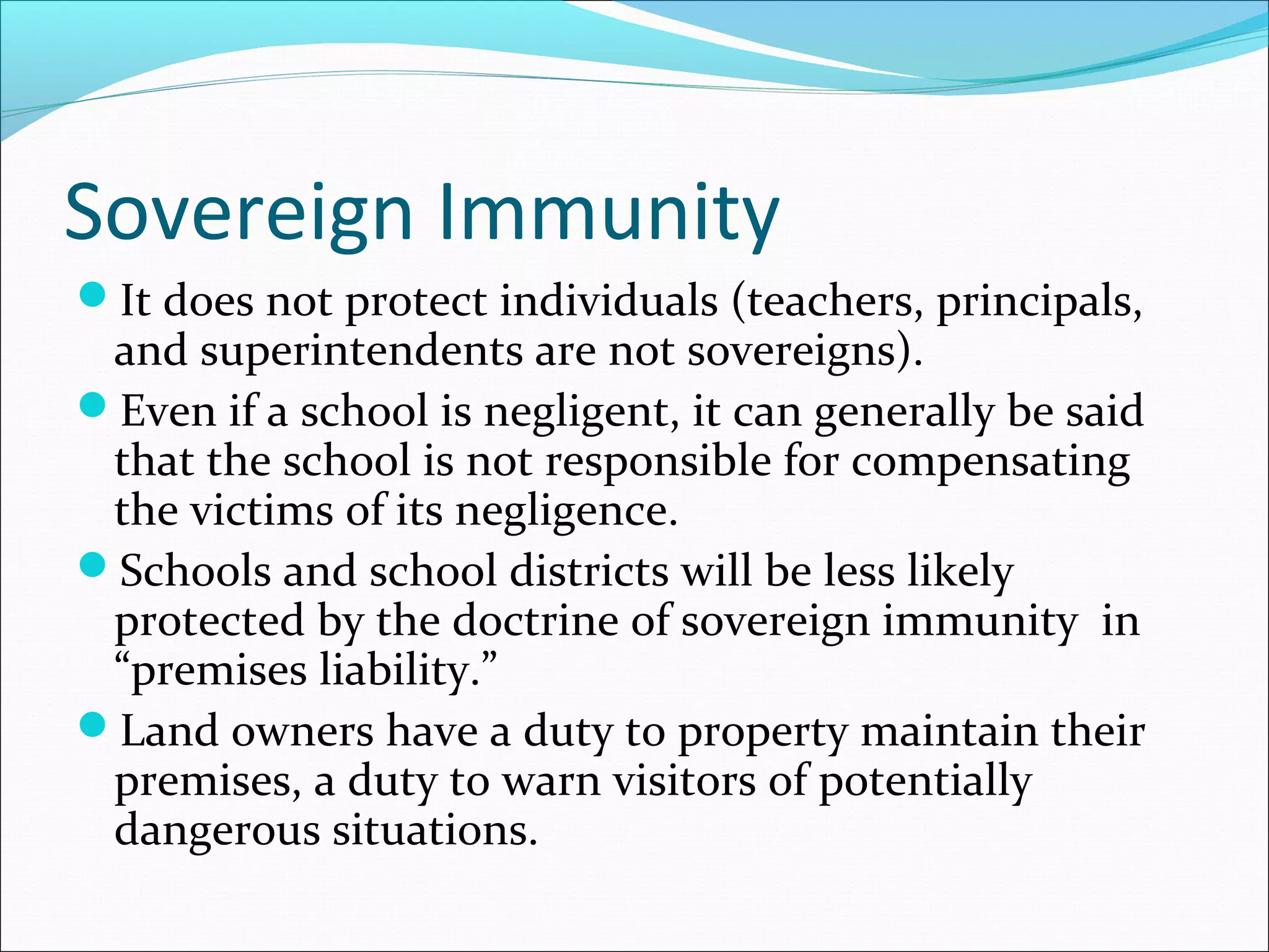 Sovereign Immunity
It does not protect individuals (teachers, principals,

and superintendents are not sovereigns).
Even if a school is negligent, it can generally be said
that the school is not responsible for compensating
the victims of its negligence.
Schools and school districts will be less likely
protected by the doctrine of sovereign immunity in
“premises liability.”
Land owners have a duty to property maintain their
premises, a duty to warn visitors of potentially
dangerous situations.

 