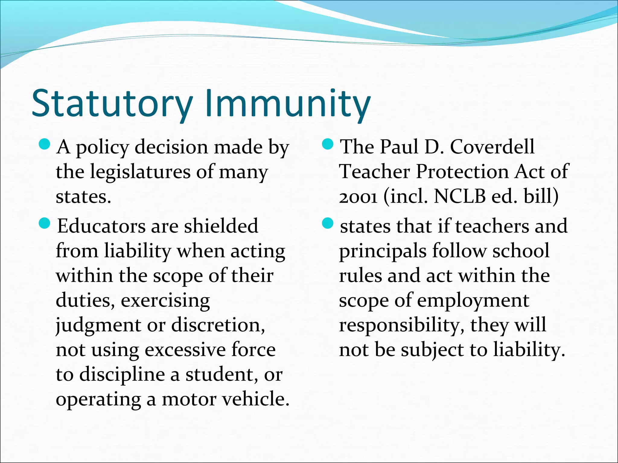 Statutory Immunity
A policy decision made by

the legislatures of many
states.
Educators are shielded
from liability when acting
within the scope of their
duties, exercising
judgment or discretion,
not using excessive force
to discipline a student, or
operating a motor vehicle.

The Paul D. Coverdell

Teacher Protection Act of
2001 (incl. NCLB ed. bill)
states that if teachers and
principals follow school
rules and act within the
scope of employment
responsibility, they will
not be subject to liability.

 
