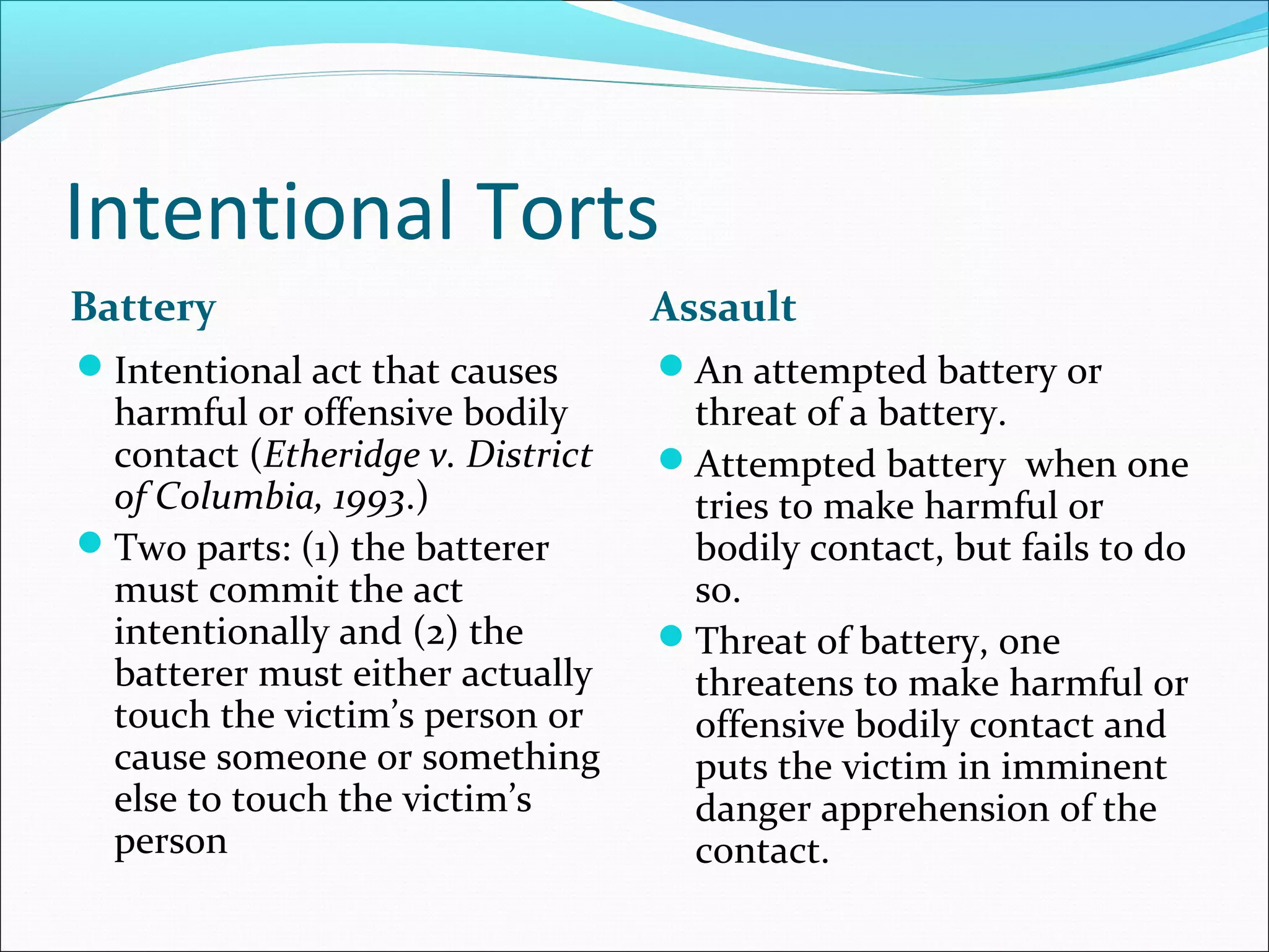 Intentional Torts
Battery

Assault

Intentional act that causes

An attempted battery or

harmful or offensive bodily
contact (Etheridge v. District
of Columbia, 1993.)
Two parts: (1) the batterer
must commit the act
intentionally and (2) the
batterer must either actually
touch the victim’s person or
cause someone or something
else to touch the victim’s
person

threat of a battery.
Attempted battery when one
tries to make harmful or
bodily contact, but fails to do
so.
Threat of battery, one
threatens to make harmful or
offensive bodily contact and
puts the victim in imminent
danger apprehension of the
contact.

 