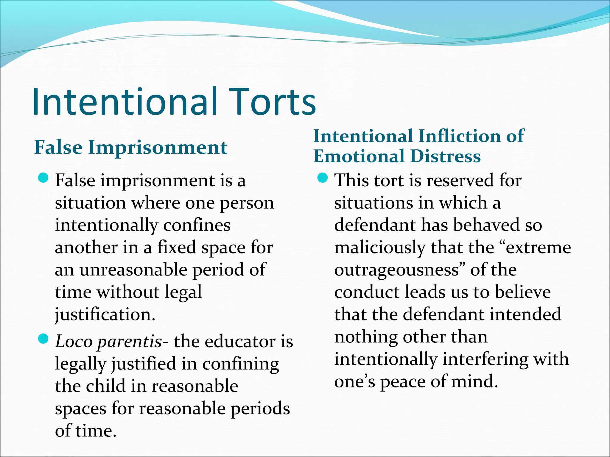 Intentional Torts
False Imprisonment
False imprisonment is a

situation where one person
intentionally confines
another in a fixed space for
an unreasonable period of
time without legal
justification.
Loco parentis- the educator is
legally justified in confining
the child in reasonable
spaces for reasonable periods
of time.

Intentional Infliction of
Emotional Distress
This tort is reserved for
situations in which a
defendant has behaved so
maliciously that the “extreme
outrageousness” of the
conduct leads us to believe
that the defendant intended
nothing other than
intentionally interfering with
one’s peace of mind.

 