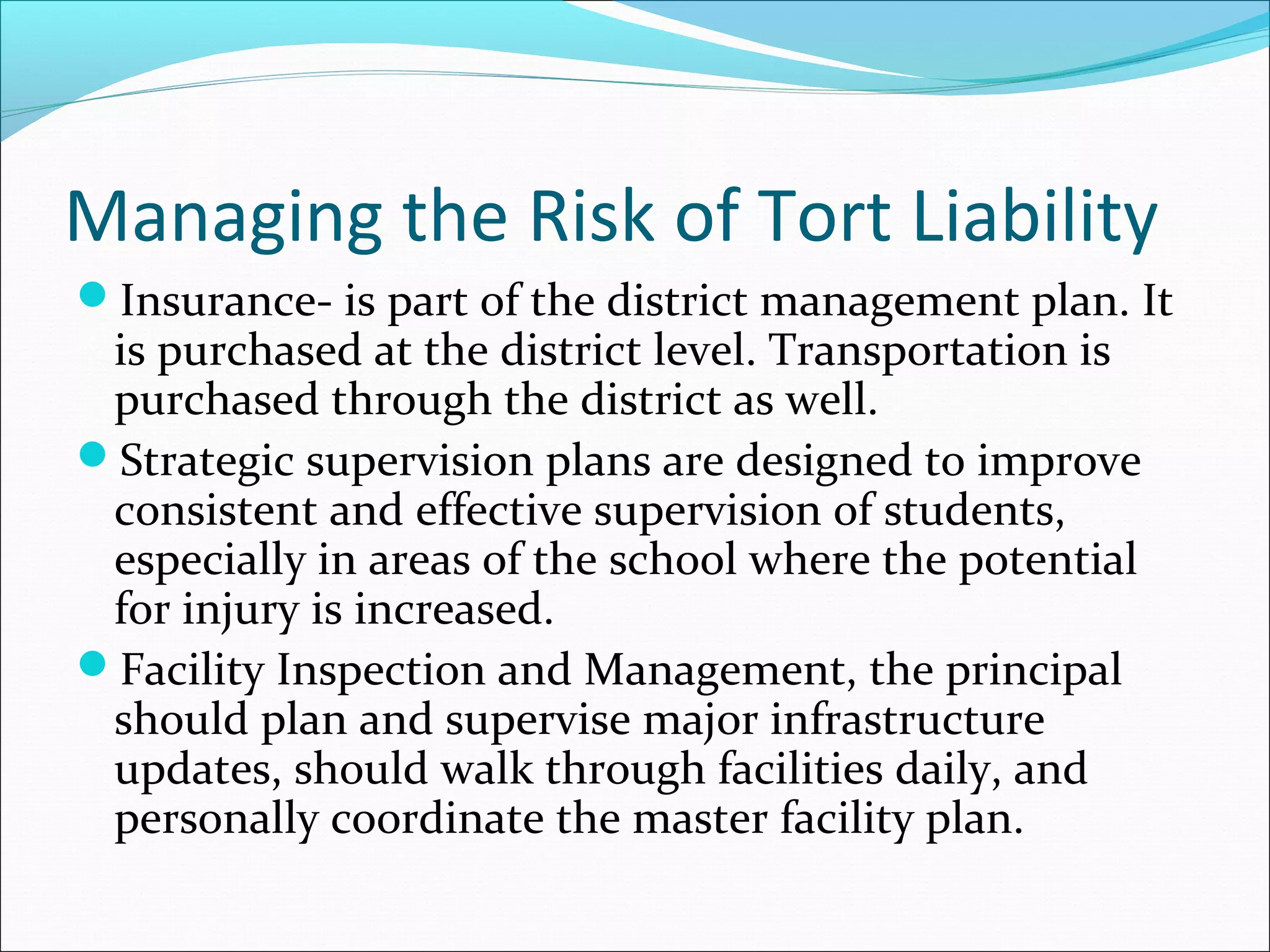 Managing the Risk of Tort Liability
Insurance- is part of the district management plan. It

is purchased at the district level. Transportation is
purchased through the district as well.
Strategic supervision plans are designed to improve
consistent and effective supervision of students,
especially in areas of the school where the potential
for injury is increased.
Facility Inspection and Management, the principal
should plan and supervise major infrastructure
updates, should walk through facilities daily, and
personally coordinate the master facility plan.

 