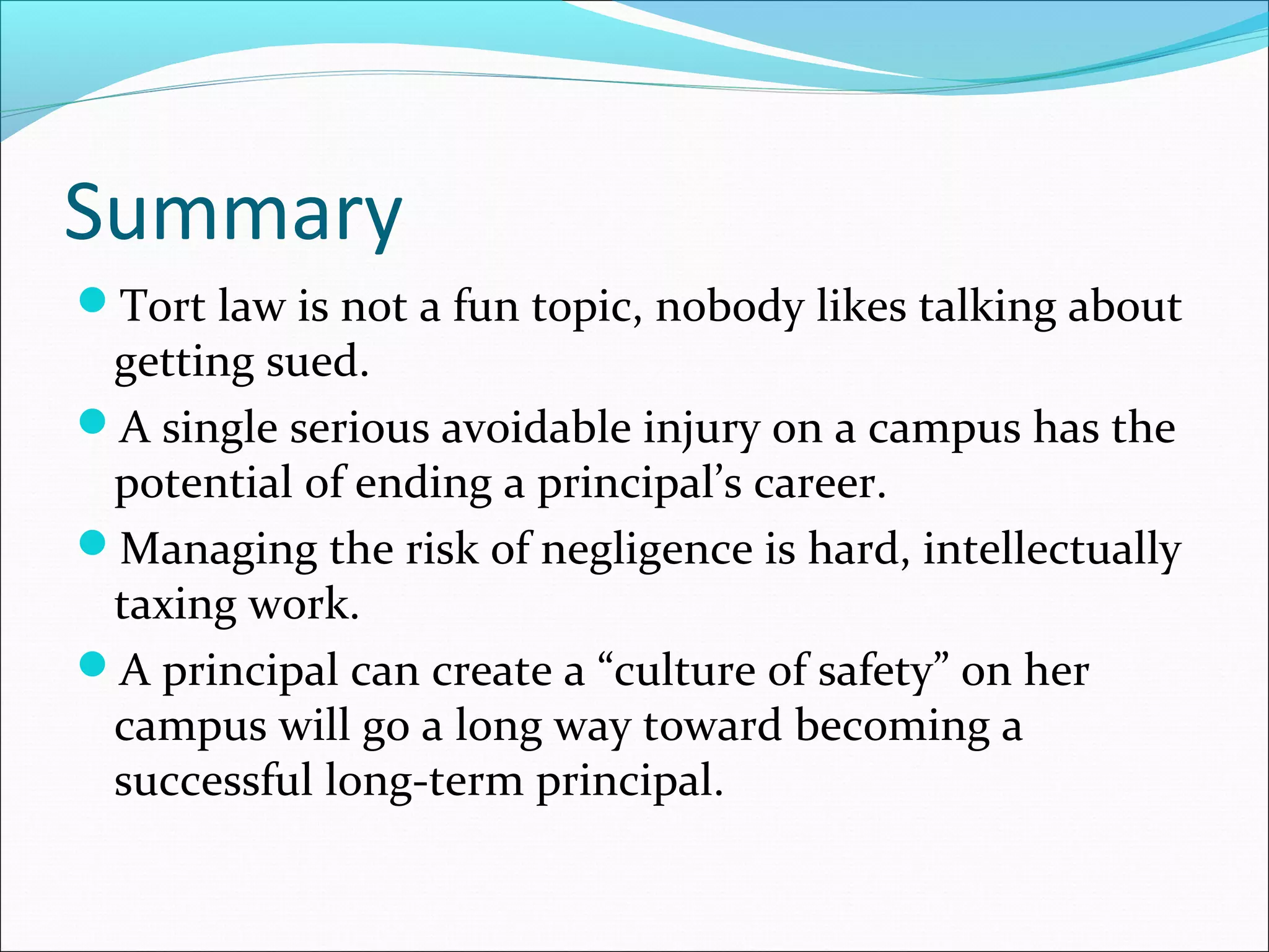 Summary
Tort law is not a fun topic, nobody likes talking about

getting sued.
A single serious avoidable injury on a campus has the
potential of ending a principal’s career.
Managing the risk of negligence is hard, intellectually
taxing work.
A principal can create a “culture of safety” on her
campus will go a long way toward becoming a
successful long-term principal.

 