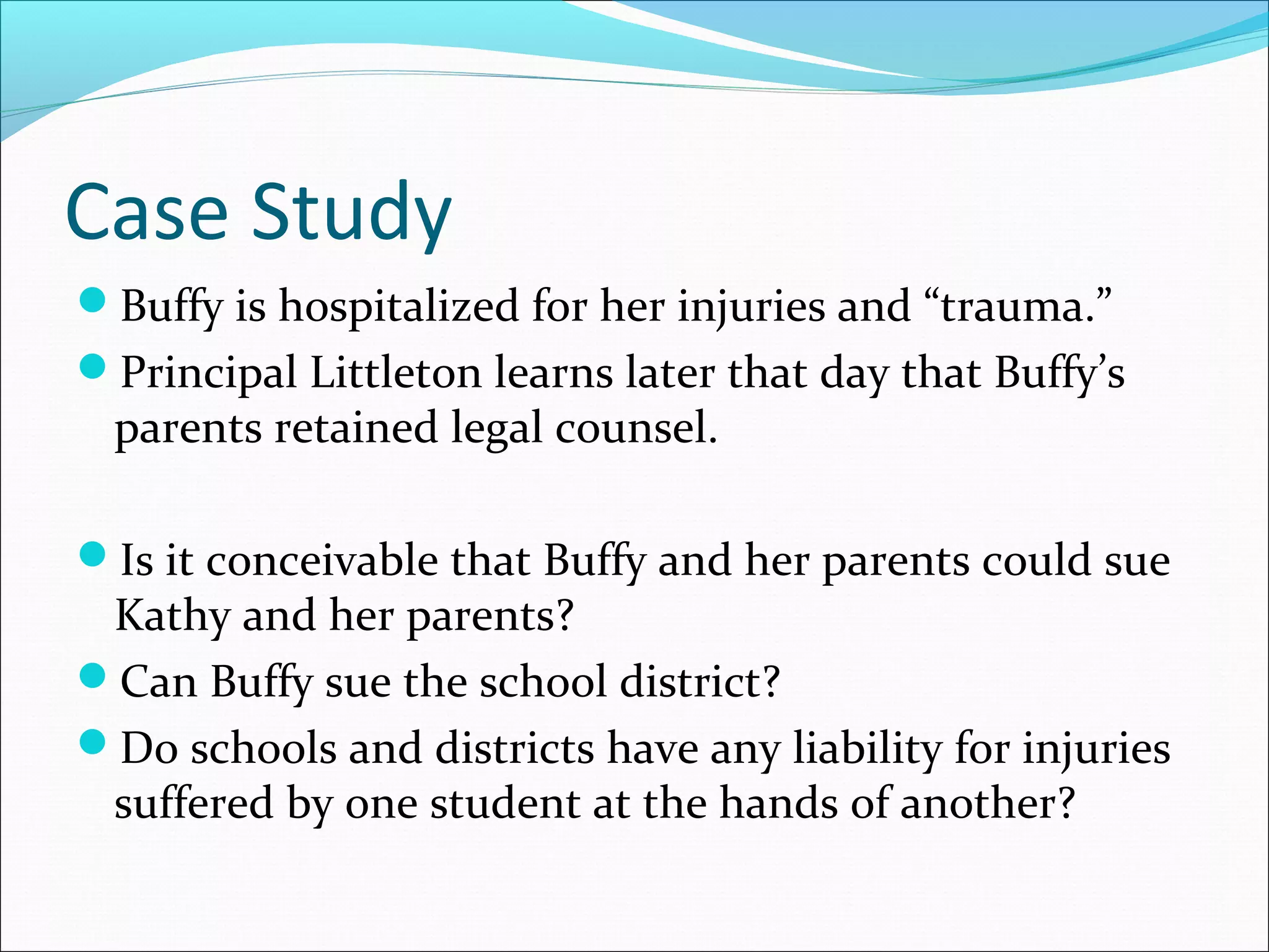 Case Study
Buffy is hospitalized for her injuries and “trauma.”
Principal Littleton learns later that day that Buffy’s

parents retained legal counsel.

Is it conceivable that Buffy and her parents could sue

Kathy and her parents?
Can Buffy sue the school district?
Do schools and districts have any liability for injuries
suffered by one student at the hands of another?

 