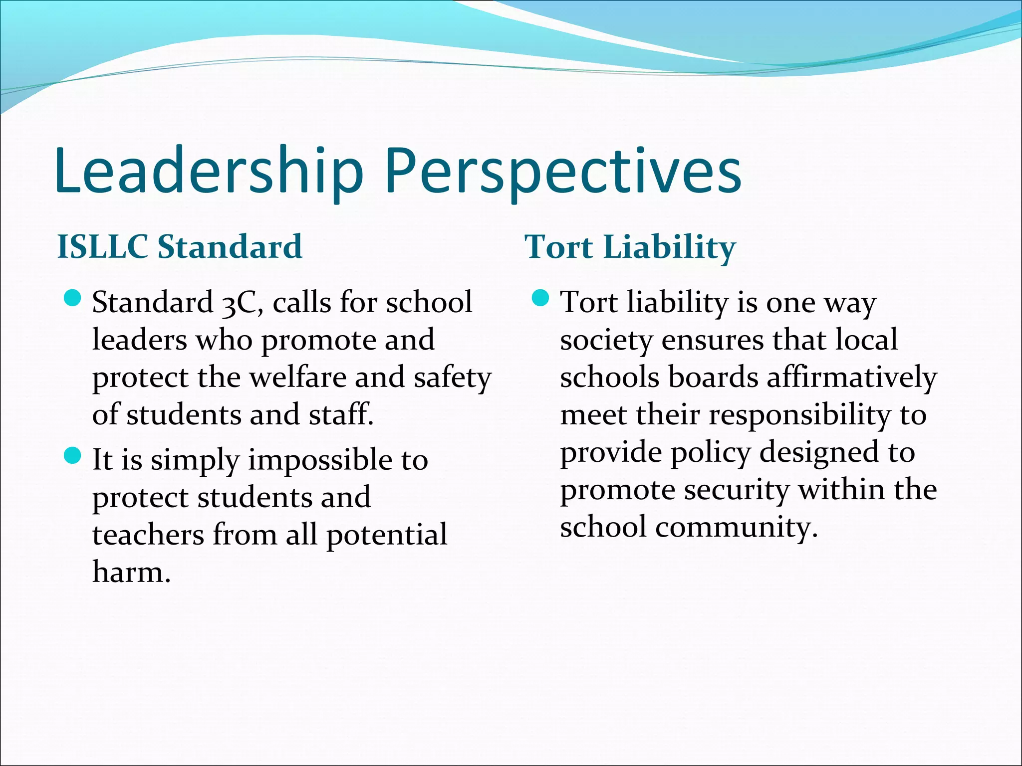 Leadership Perspectives
ISLLC Standard

Tort Liability

Standard 3C, calls for school

Tort liability is one way

leaders who promote and
protect the welfare and safety
of students and staff.
It is simply impossible to
protect students and
teachers from all potential
harm.

society ensures that local
schools boards affirmatively
meet their responsibility to
provide policy designed to
promote security within the
school community.

 