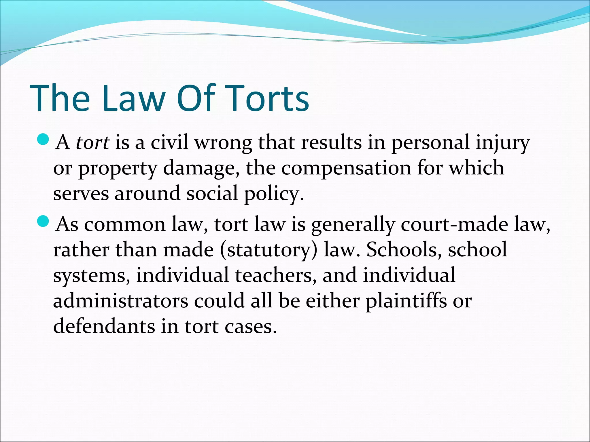 The Law Of Torts
A tort is a civil wrong that results in personal injury

or property damage, the compensation for which
serves around social policy.
As common law, tort law is generally court-made law,
rather than made (statutory) law. Schools, school
systems, individual teachers, and individual
administrators could all be either plaintiffs or
defendants in tort cases.

 