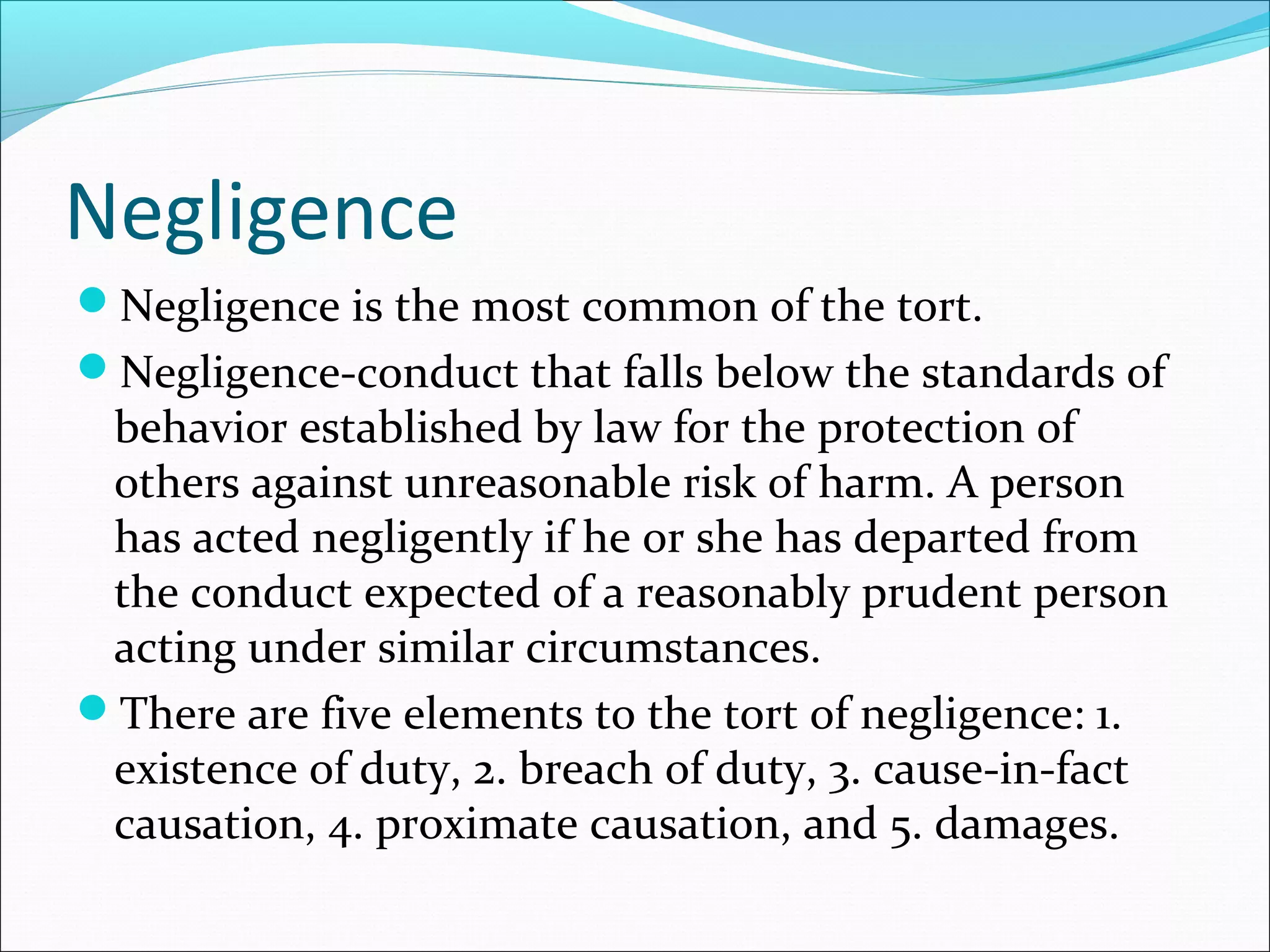 Negligence
Negligence is the most common of the tort.
Negligence-conduct that falls below the standards of

behavior established by law for the protection of
others against unreasonable risk of harm. A person
has acted negligently if he or she has departed from
the conduct expected of a reasonably prudent person
acting under similar circumstances.
There are five elements to the tort of negligence: 1.
existence of duty, 2. breach of duty, 3. cause-in-fact
causation, 4. proximate causation, and 5. damages.

 