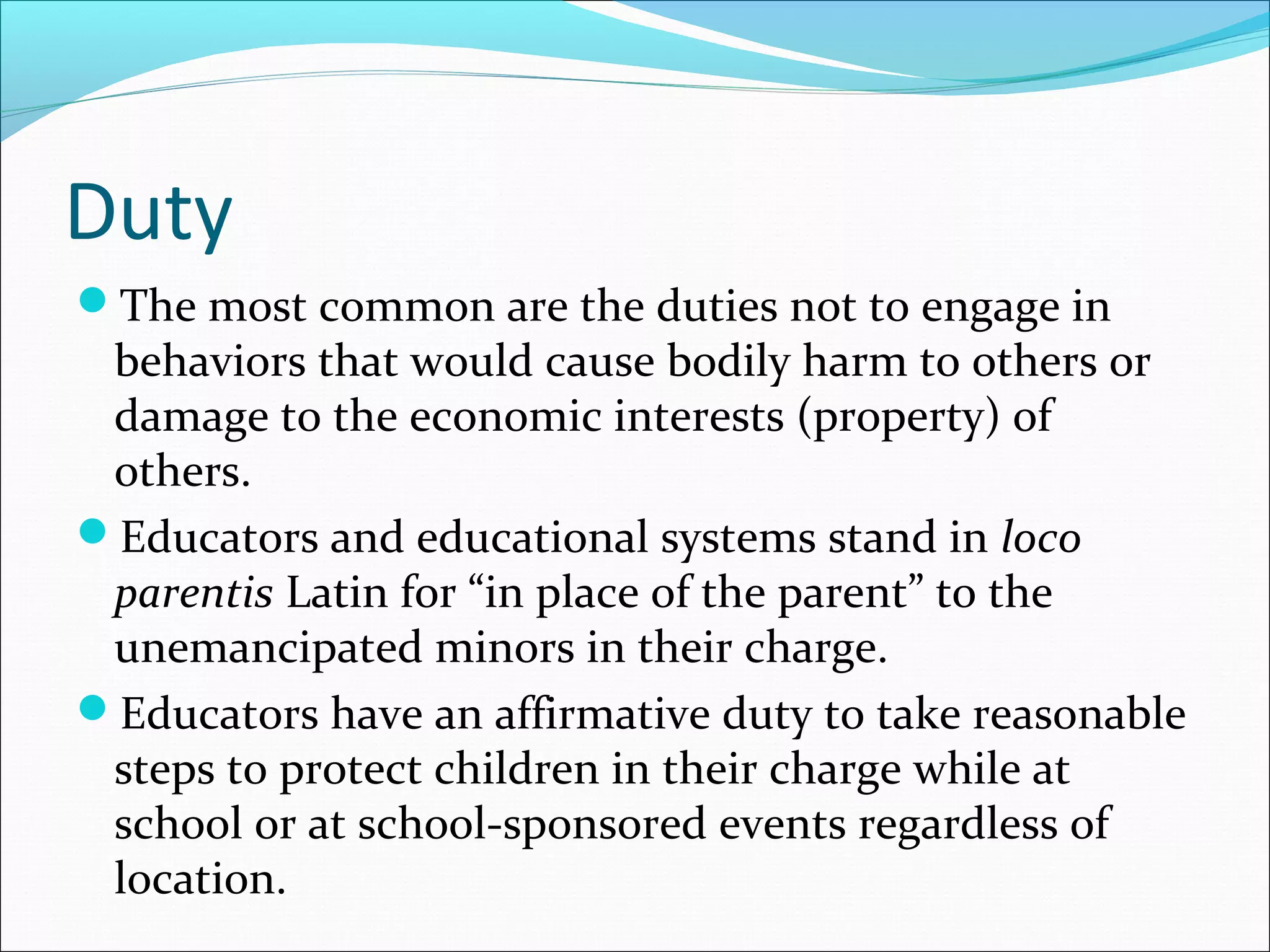 Duty
The most common are the duties not to engage in

behaviors that would cause bodily harm to others or
damage to the economic interests (property) of
others.
Educators and educational systems stand in loco
parentis Latin for “in place of the parent” to the
unemancipated minors in their charge.
Educators have an affirmative duty to take reasonable
steps to protect children in their charge while at
school or at school-sponsored events regardless of
location.

 