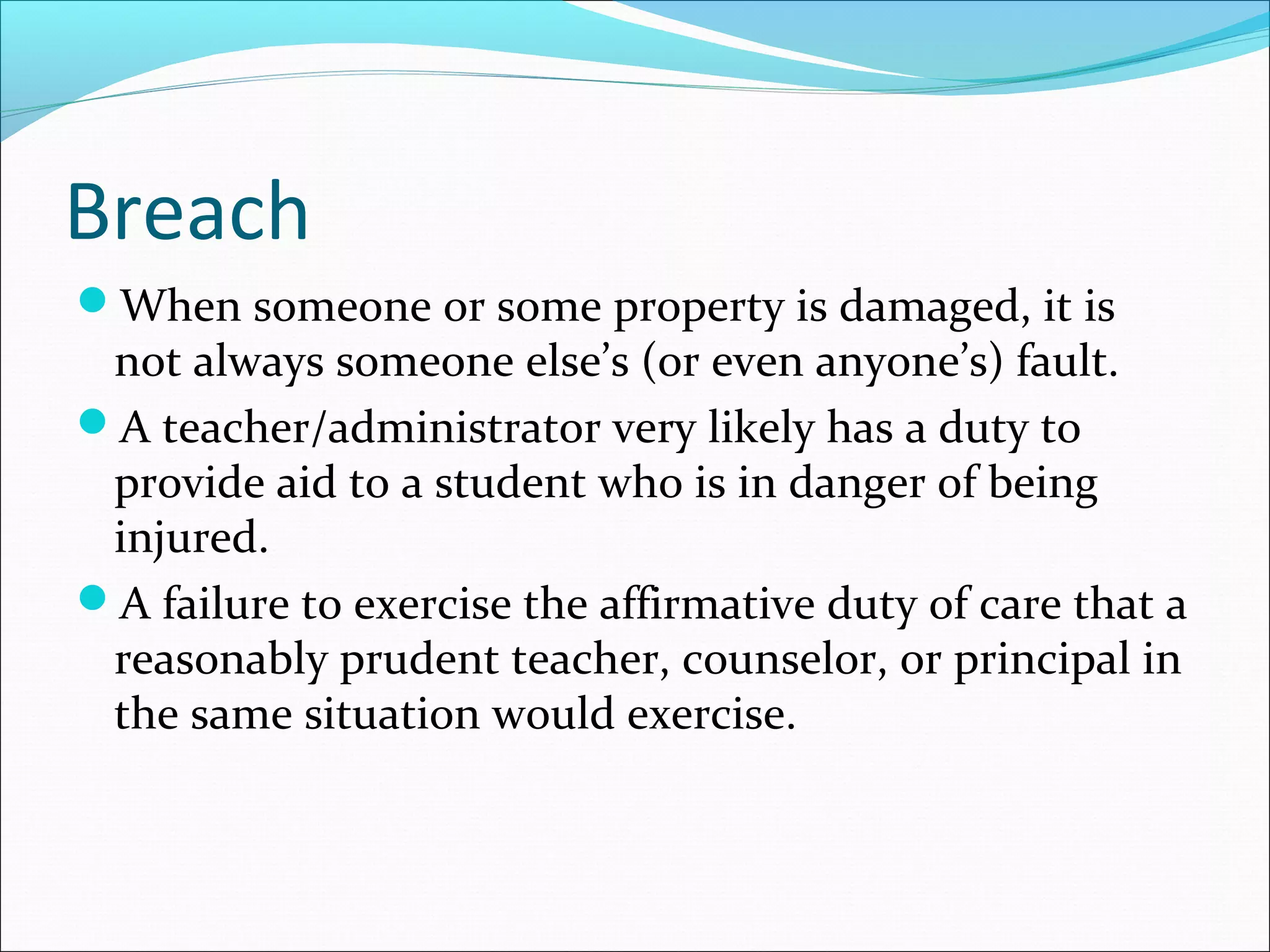 Breach
When someone or some property is damaged, it is

not always someone else’s (or even anyone’s) fault.
A teacher/administrator very likely has a duty to
provide aid to a student who is in danger of being
injured.
A failure to exercise the affirmative duty of care that a
reasonably prudent teacher, counselor, or principal in
the same situation would exercise.

 