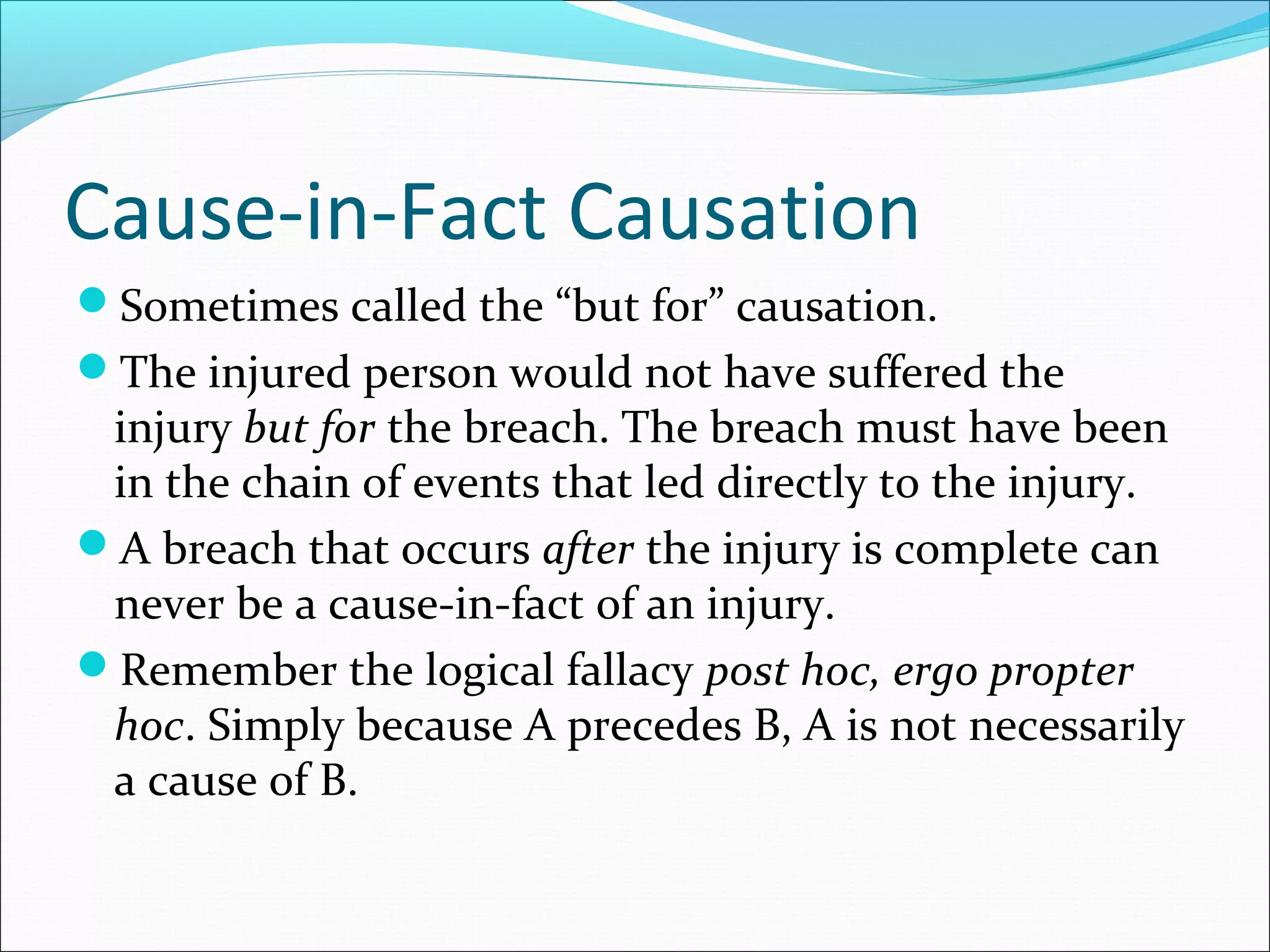Cause-in-Fact Causation
Sometimes called the “but for” causation.
The injured person would not have suffered the

injury but for the breach. The breach must have been
in the chain of events that led directly to the injury.
A breach that occurs after the injury is complete can
never be a cause-in-fact of an injury.
Remember the logical fallacy post hoc, ergo propter
hoc. Simply because A precedes B, A is not necessarily
a cause of B.

 