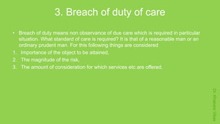 Dr.KhakareVikas
3. Breach of duty of care
• Breach of duty means non observance of due care which is required in particular
situation. What standard of care is required? It is that of a reasonable man or an
ordinary prudent man. For this following things are considered
1. Importance of the object to be attained,
2. The magnitude of the risk,
3. The amount of consideration for which services etc are offered.
 