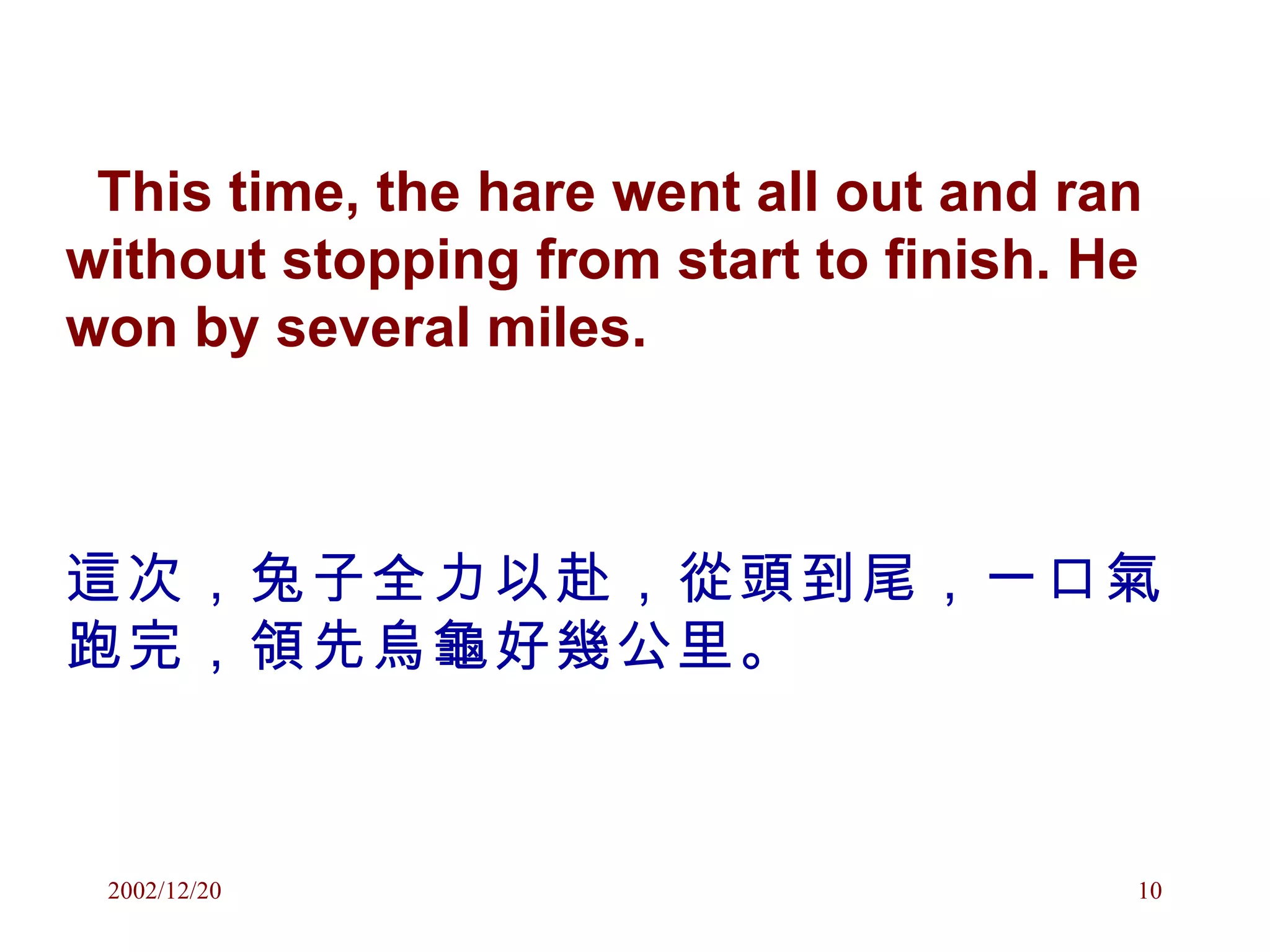 This time, the hare went all out and ran without stopping from start to finish. He won by several miles. 這次，兔子全力以赴，從頭到尾，一口氣跑完，領先烏龜好幾公里。 