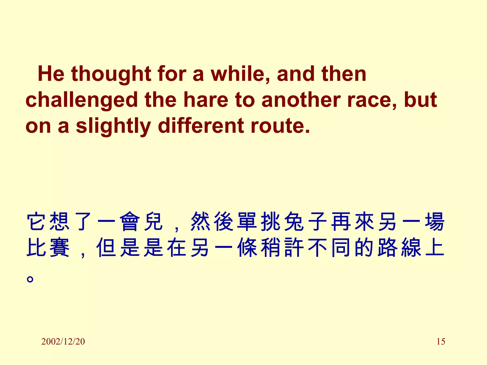 He thought for a while, and then challenged the hare to another race, but on a slightly different route. 它想了一會兒，然後單挑兔子再來另一場比賽，但是是在另一條稍許不同的路線上。 