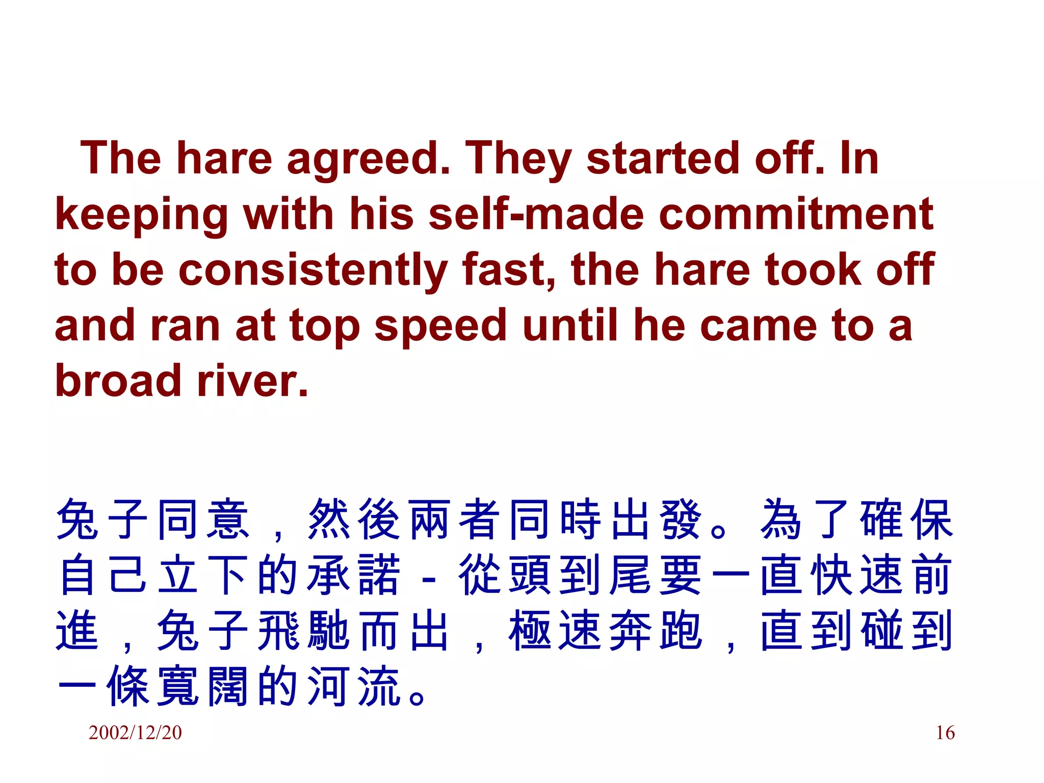 The hare agreed. They started off. In keeping with his self-made commitment to be consistently fast, the hare took off and ran at top speed until he came to a broad river.  兔子同意，然後兩者同時出發。為了確保自己立下的承諾－從頭到尾要一直快速前進，兔子飛馳而出，極速奔跑，直到碰到一條寬闊的河流。 
