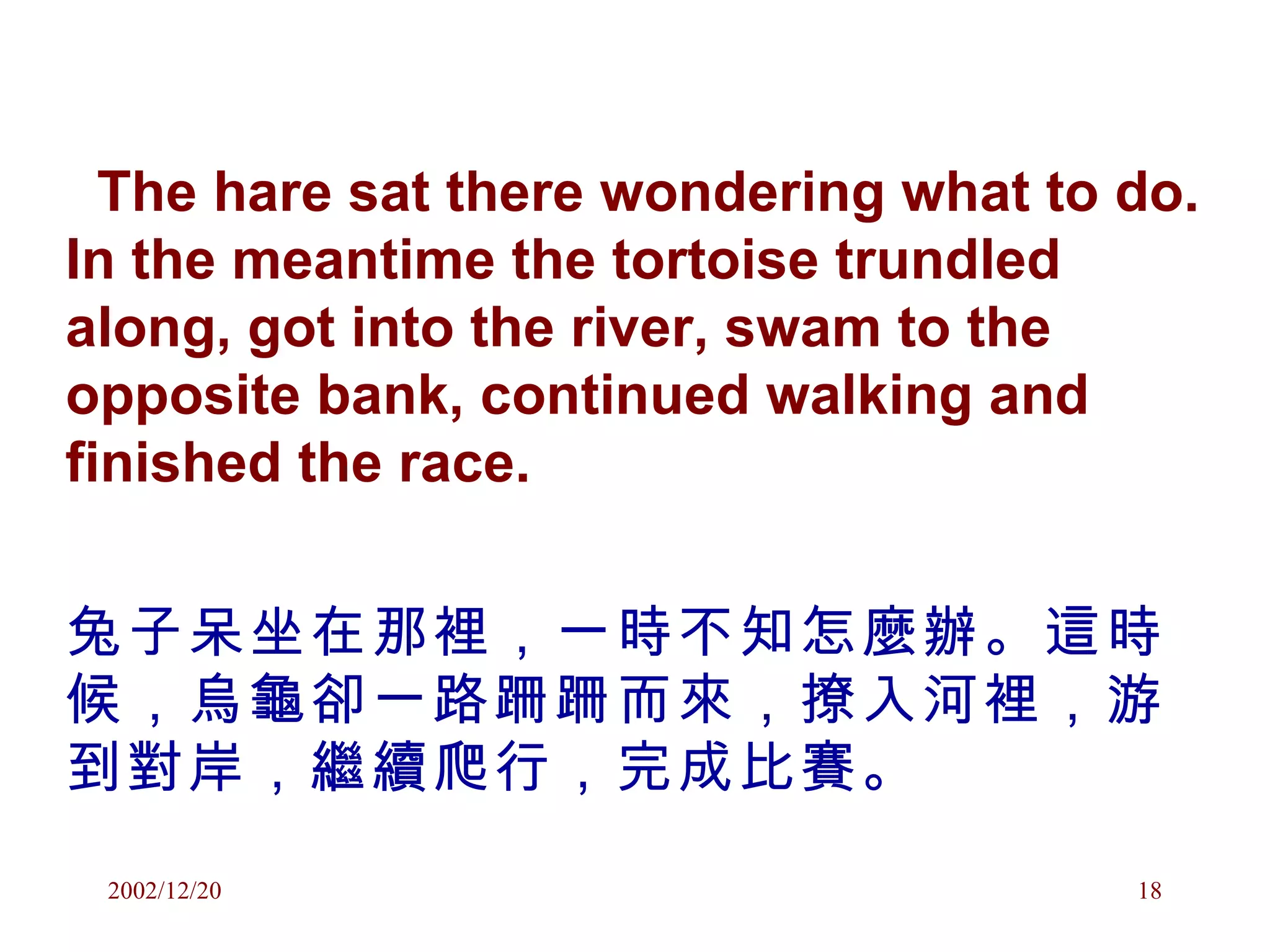 The hare sat there wondering what to do. In the meantime the tortoise trundled along, got into the river, swam to the opposite bank, continued walking and finished the race. 兔子呆坐在那裡，一時不知怎麼辦。這時候，烏龜卻一路跚跚而來，撩入河裡，游到對岸，繼續爬行，完成比賽。 