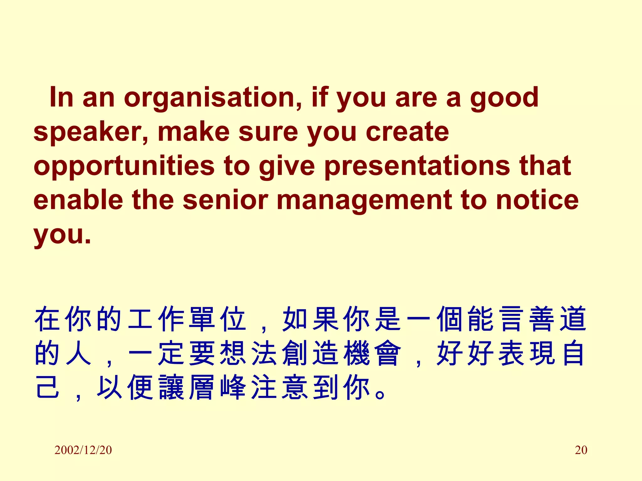 In an organisation, if you are a good speaker, make sure you create opportunities to give presentations that enable the senior management to notice you. 在你的工作單位，如果你是一個能言善道的人，一定要想法創造機會，好好表現自己，以便讓層峰注意到你。 