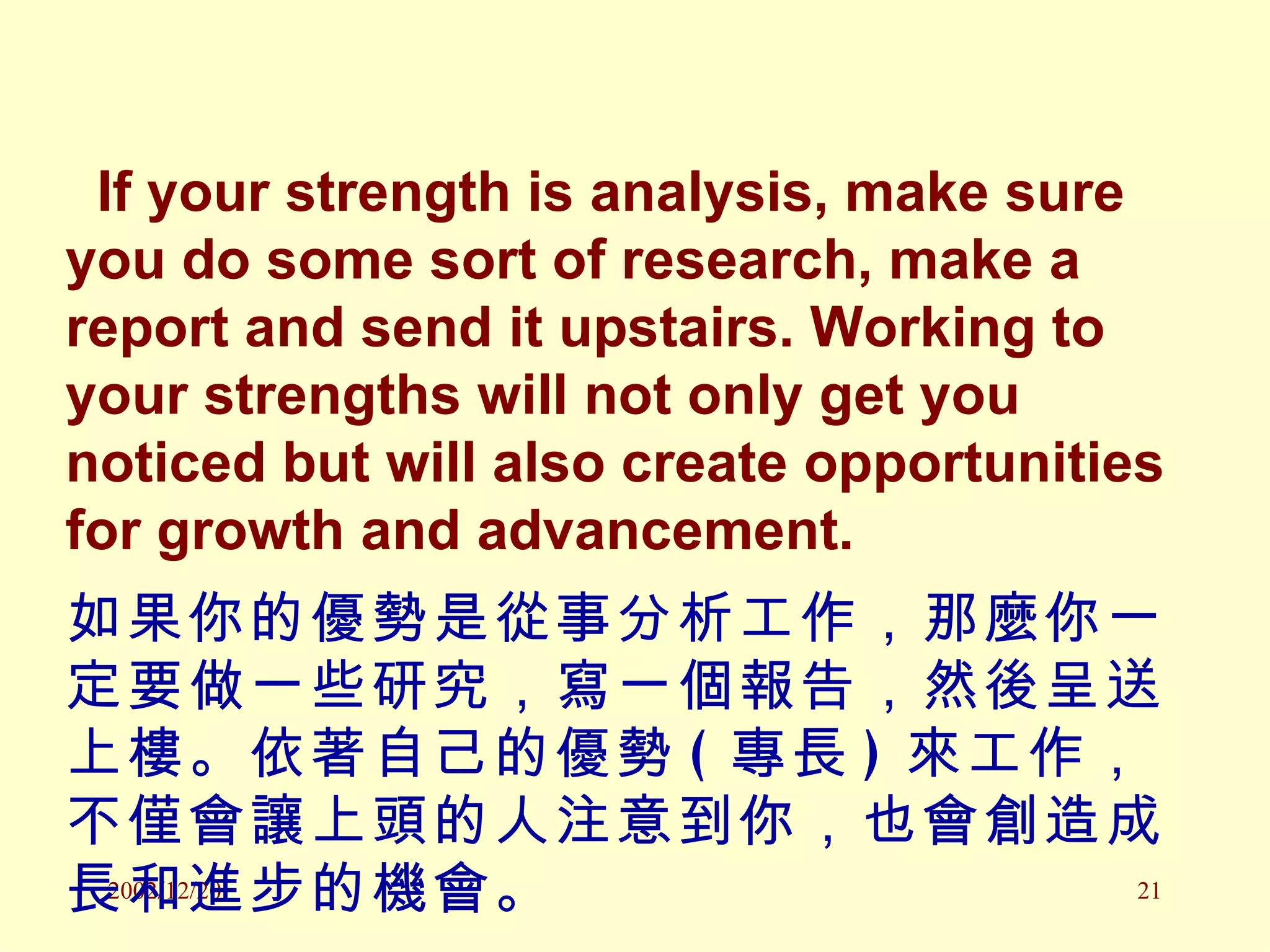 If your strength is analysis, make sure you do some sort of research, make a report and send it upstairs. Working to your strengths will not only get you noticed but will also create opportunities for growth and advancement. 如果你的優勢是從事分析工作，那麼你一定要做一些研究，寫一個報告，然後呈送上樓。依著自己的優勢 ( 專長 ) 來工作，不僅會讓上頭的人注意到你，也會創造成長和進步的機會。 