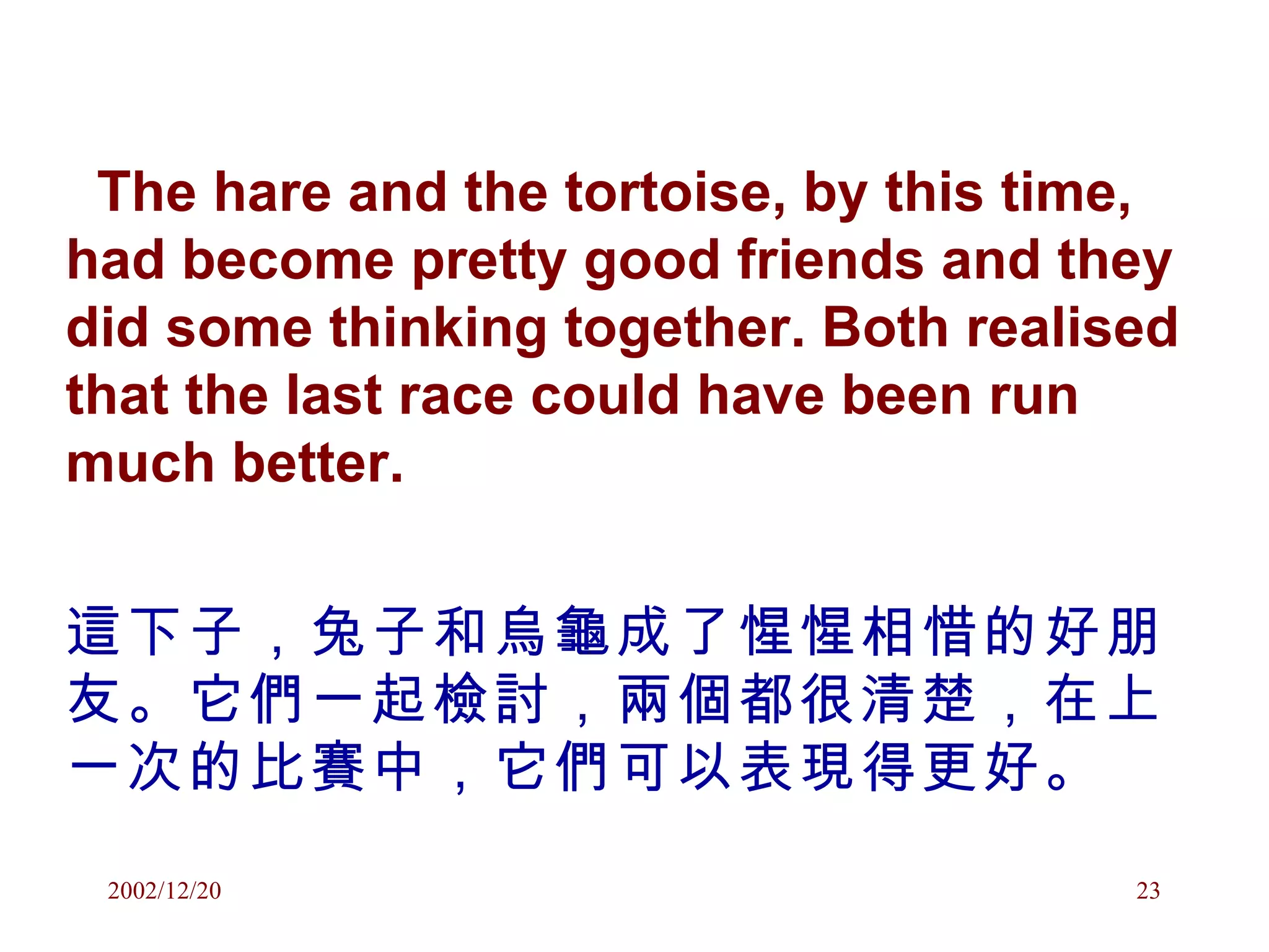 The hare and the tortoise, by this time, had become pretty good friends and they did some thinking together. Both realised that the last race could have been run much better. 這下子，兔子和烏龜成了惺惺相惜的好朋友。它們一起檢討，兩個都很清楚，在上一次的比賽中，它們可以表現得更好。 