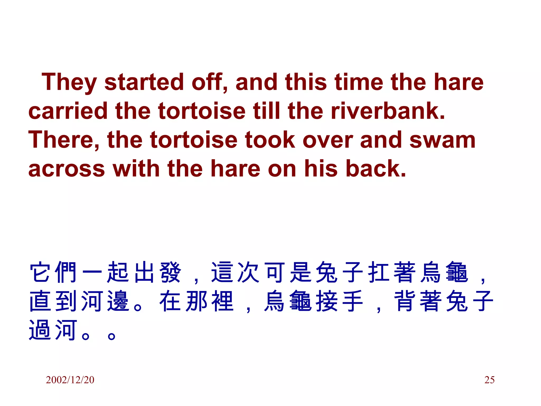They started off, and this time the hare carried the tortoise till the riverbank. There, the tortoise took over and swam across with the hare on his back. 它們一起出發，這次可是兔子扛著烏龜，直到河邊。在那裡，烏龜接手，背著兔子過河。。 