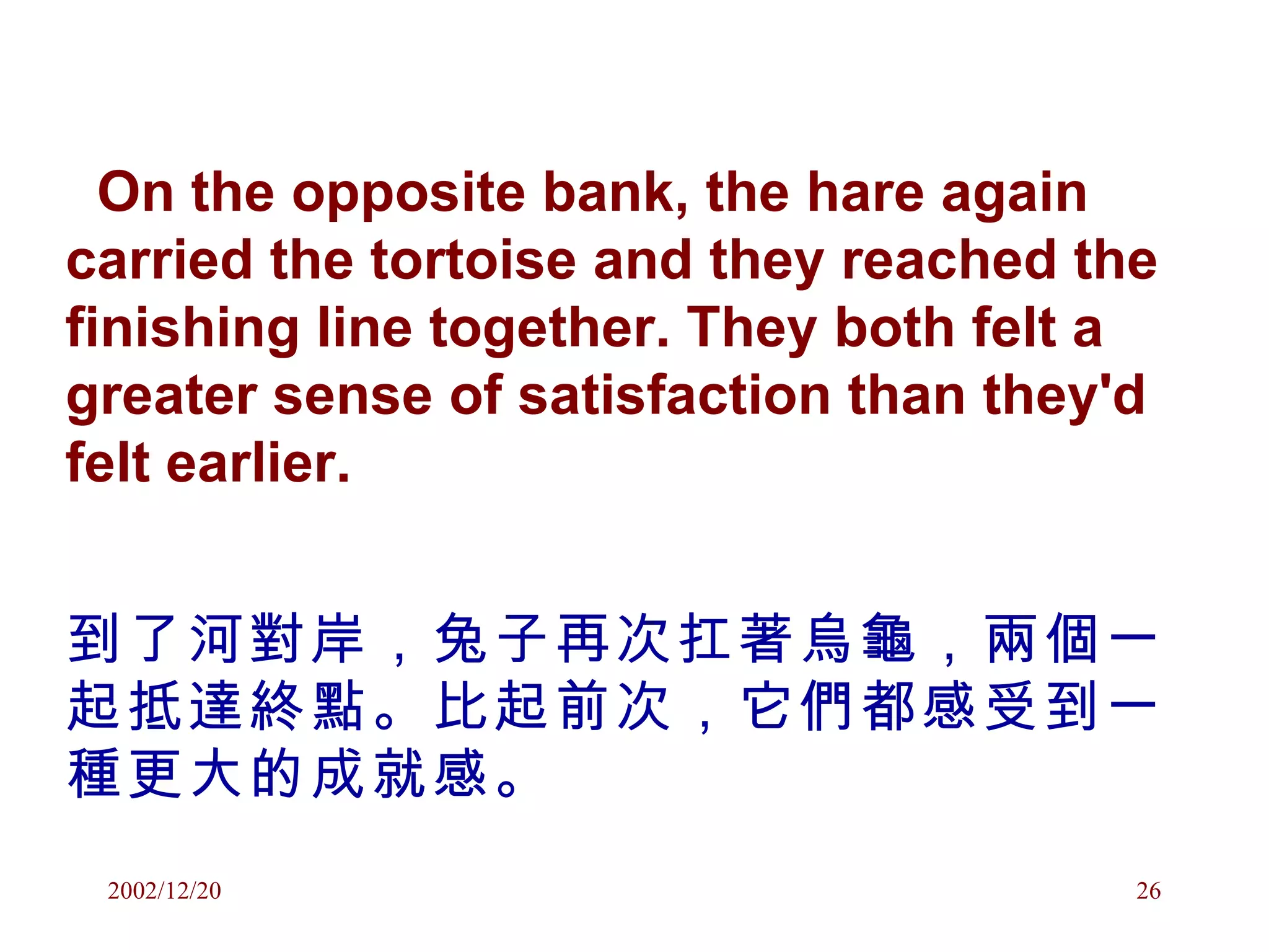 On the opposite bank, the hare again carried the tortoise and they reached the finishing line together. They both felt a greater sense of satisfaction than they'd felt earlier. 到了河對岸，兔子再次扛著烏龜，兩個一起抵達終點。比起前次，它們都感受到一種更大的成就感。 