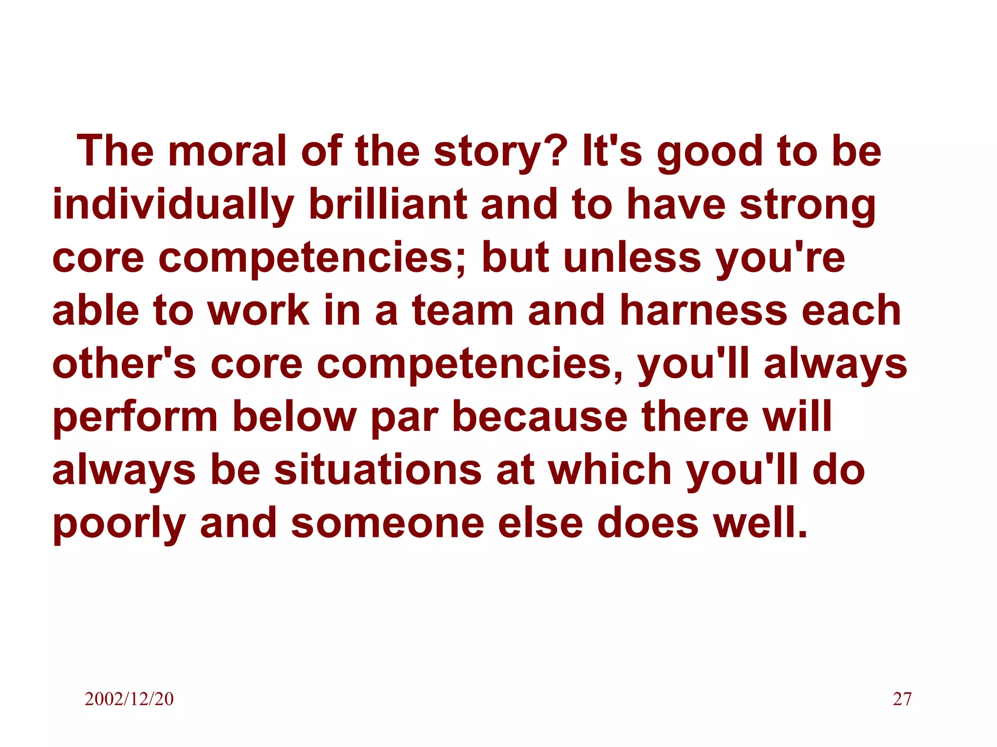 The moral of the story? It's good to be individually brilliant and to have strong core competencies; but unless you're able to work in a team and harness each other's core competencies, you'll always perform below par because there will always be situations at which you'll do poorly and someone else does well. 