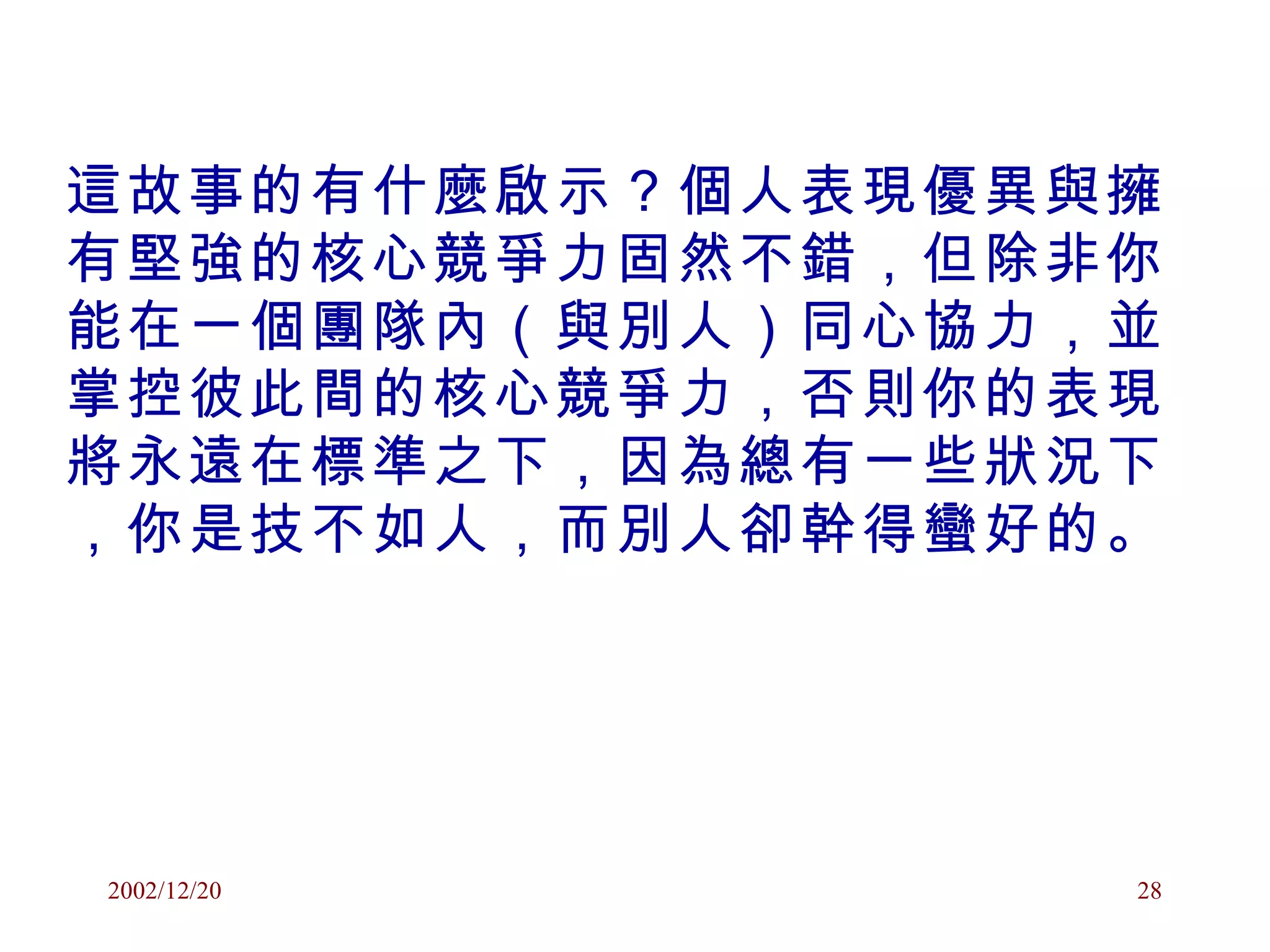 這故事的有什麼啟示？個人表現優異與擁有堅強的核心競爭力固然不錯，但除非你能在一個團隊內（與別人）同心協力，並掌控彼此間的核心競爭力，否則你的表現將永遠在標準之下，因為總有一些狀況下，你是技不如人，而別人卻幹得蠻好的。 