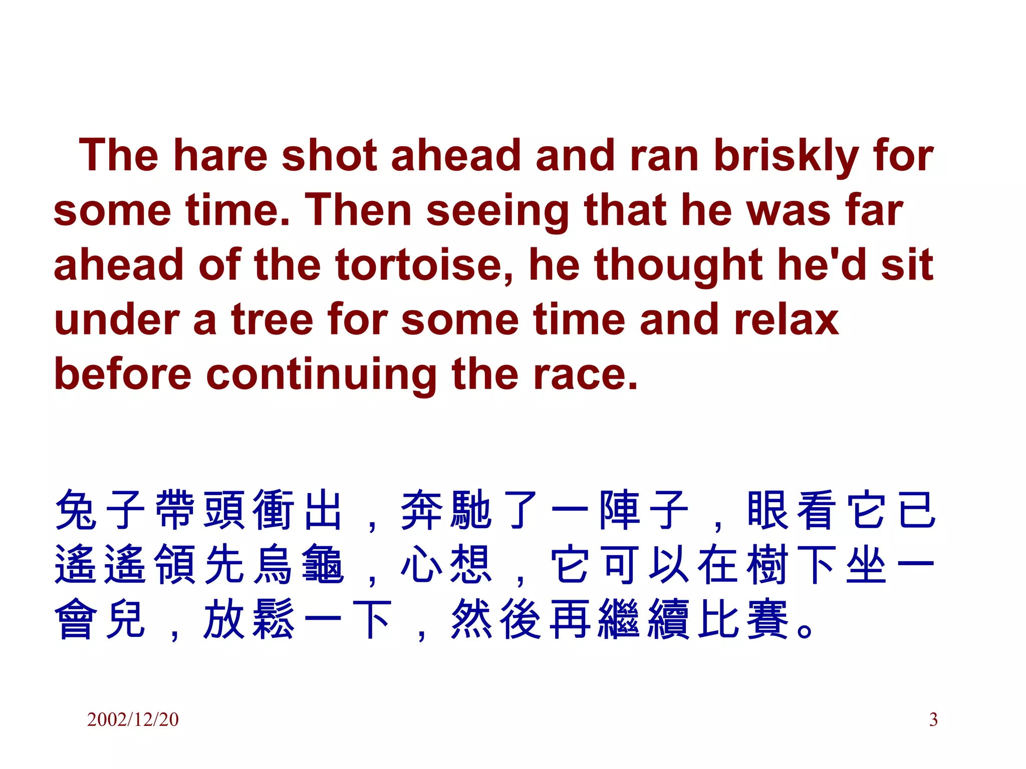 The hare shot ahead and ran briskly for some time. Then seeing that he was far ahead of the tortoise, he thought he'd sit under a tree for some time and relax before continuing the race. 兔子帶頭衝出，奔馳了一陣子，眼看它已遙遙領先烏龜，心想，它可以在樹下坐一會兒，放鬆一下，然後再繼續比賽。 