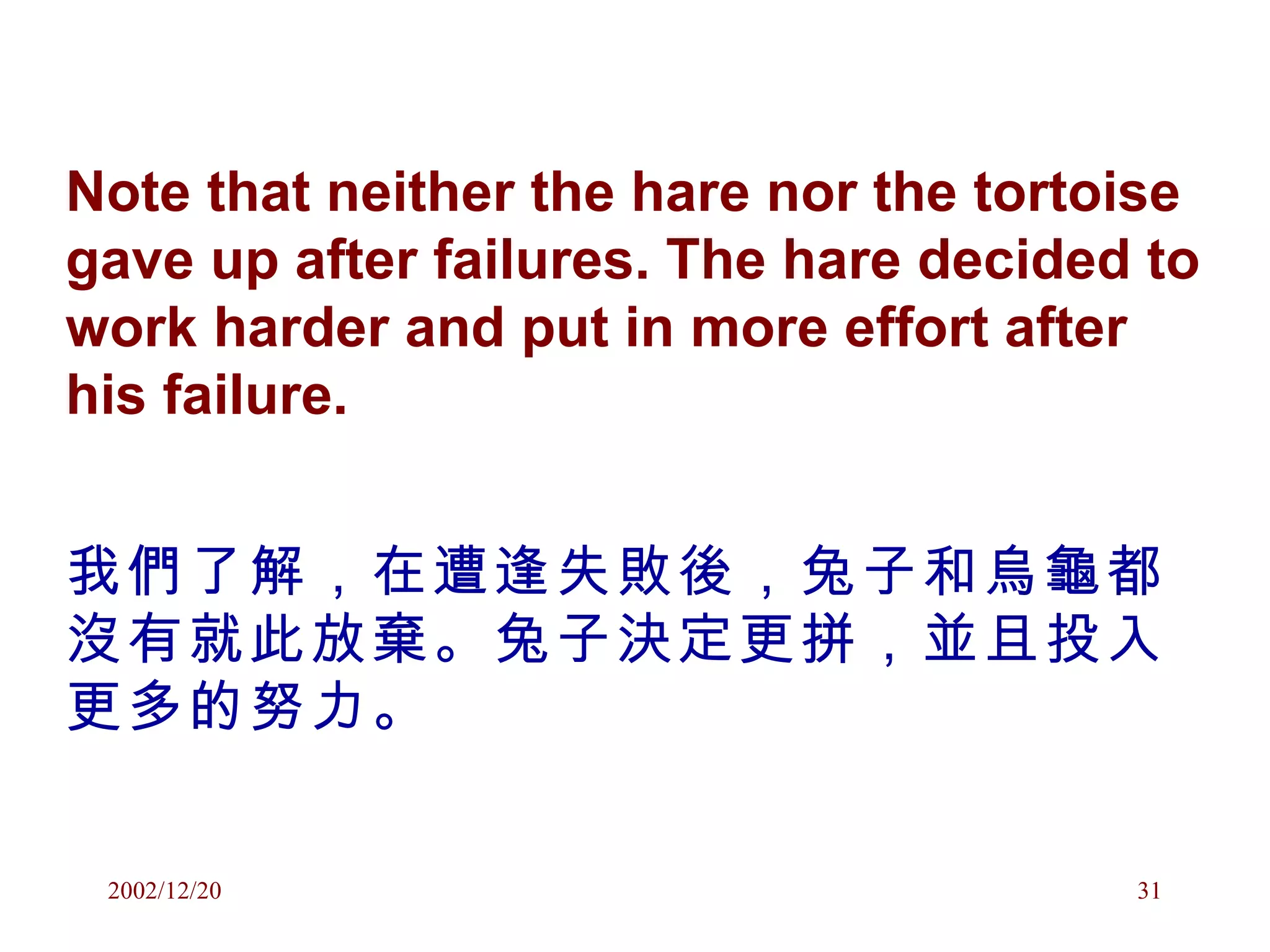 Note that neither the hare nor the tortoise gave up after failures. The hare decided to work harder and put in more effort after his failure. 我們了解，在遭逢失敗後，兔子和烏龜都沒有就此放棄。兔子決定更拼，並且投入更多的努力。 
