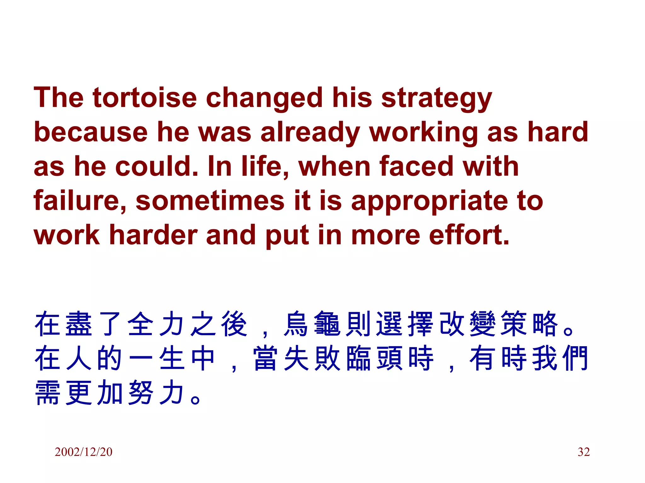 The tortoise changed his strategy because he was already working as hard as he could. In life, when faced with failure, sometimes it is appropriate to work harder and put in more effort.  在盡了全力之後，烏龜則選擇改變策略。在人的一生中，當失敗臨頭時，有時我們需更加努力。 