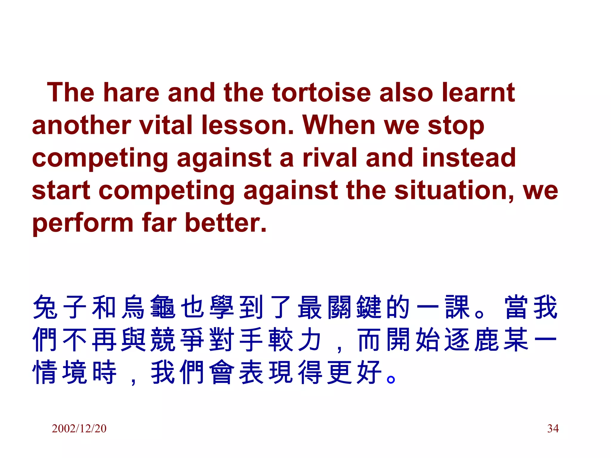 The hare and the tortoise also learnt another vital lesson. When we stop competing against a rival and instead start competing against the situation, we perform far better. 兔子和烏龜也學到了最關鍵的一課。當我們不再與競爭對手較力，而開始逐鹿某一情境時，我們會表現得更好 。 