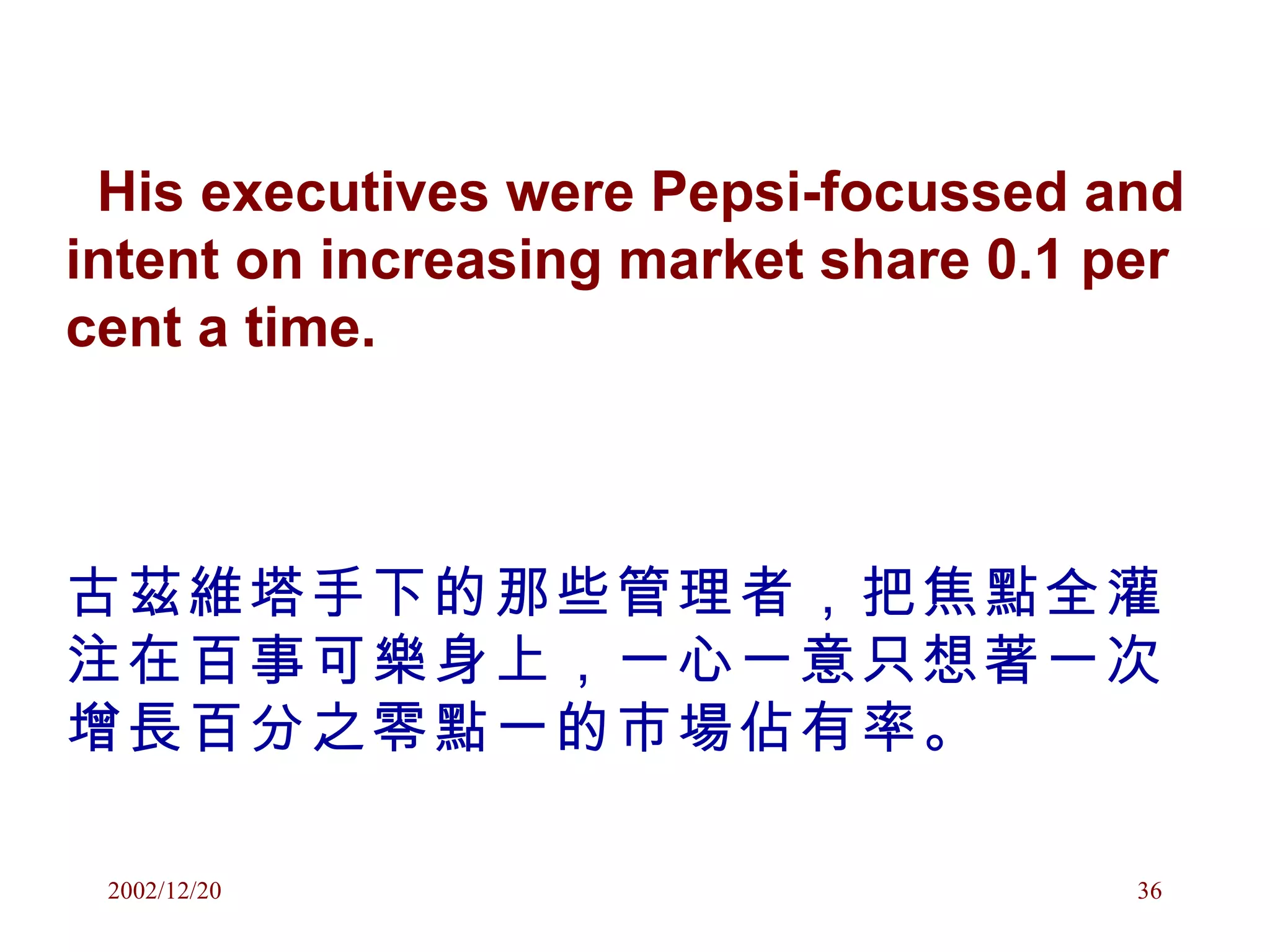 His executives were Pepsi-focussed and intent on increasing market share 0.1 per cent a time.   古茲維塔手下的那些管理者，把焦點全灌注在百事可樂身上，一心一意只想著一次增長百分之零點一的市場佔有率。 