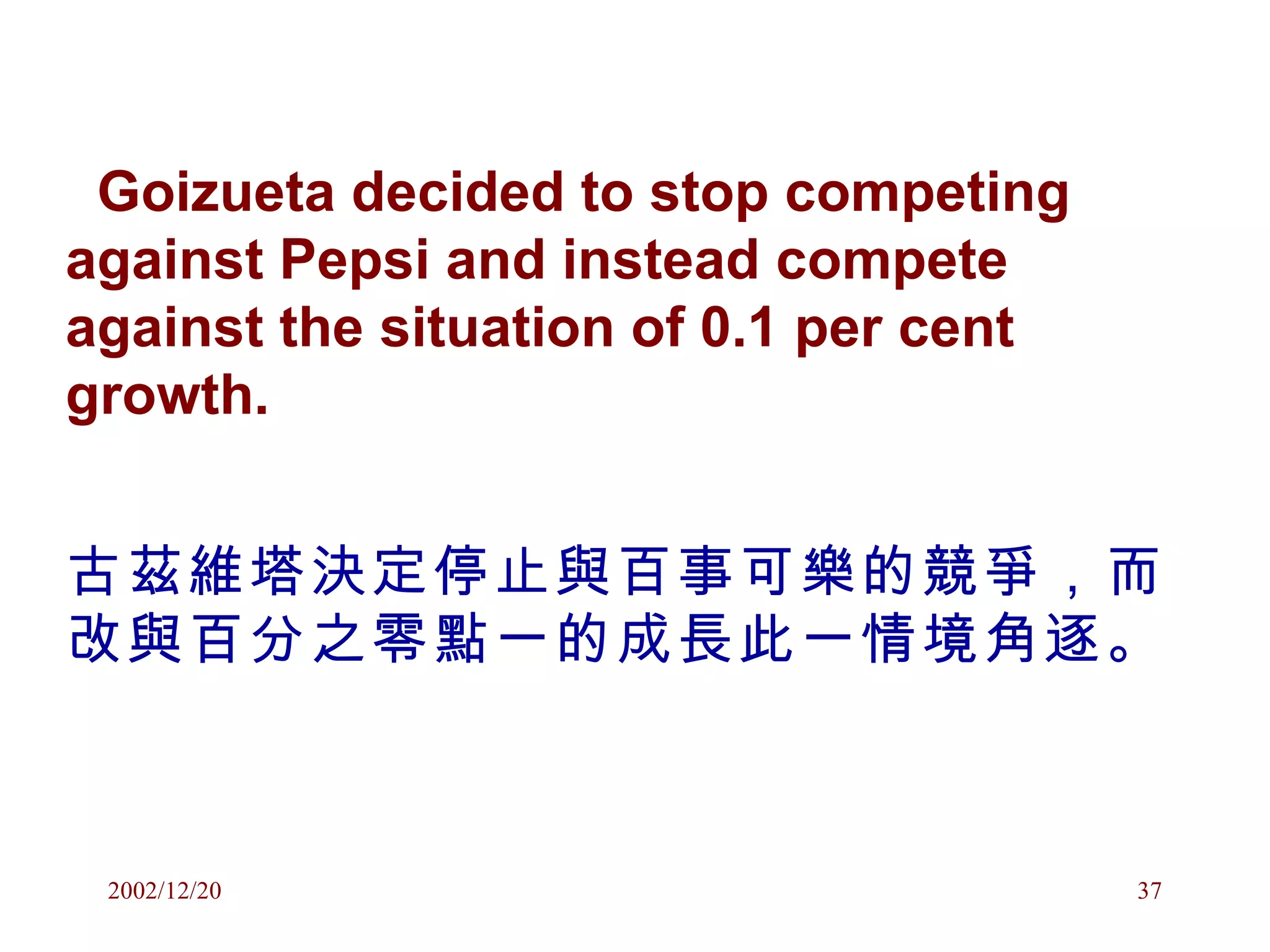 Goizueta decided to stop competing against Pepsi and instead compete against the situation of 0.1 per cent growth. 古茲維塔決定停止與百事可樂的競爭，而改與百分之零點一的成長此一情境角逐。 