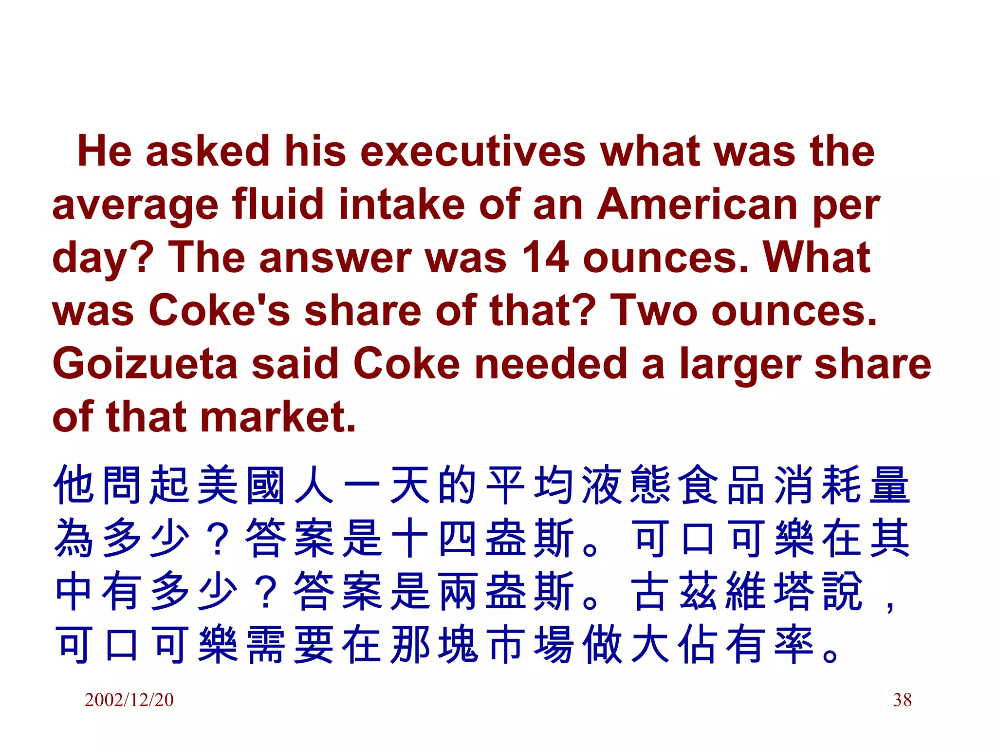He asked his executives what was the average fluid intake of an American per day? The answer was 14 ounces. What was Coke's share of that? Two ounces. Goizueta said Coke needed a larger share of that market.  他問起美國人一天的平均液態食品消耗量為多少？答案是十四盎斯。可口可樂在其中有多少？答案是兩盎斯。古茲維塔說，可口可樂需要在那塊市場做大佔有率。 