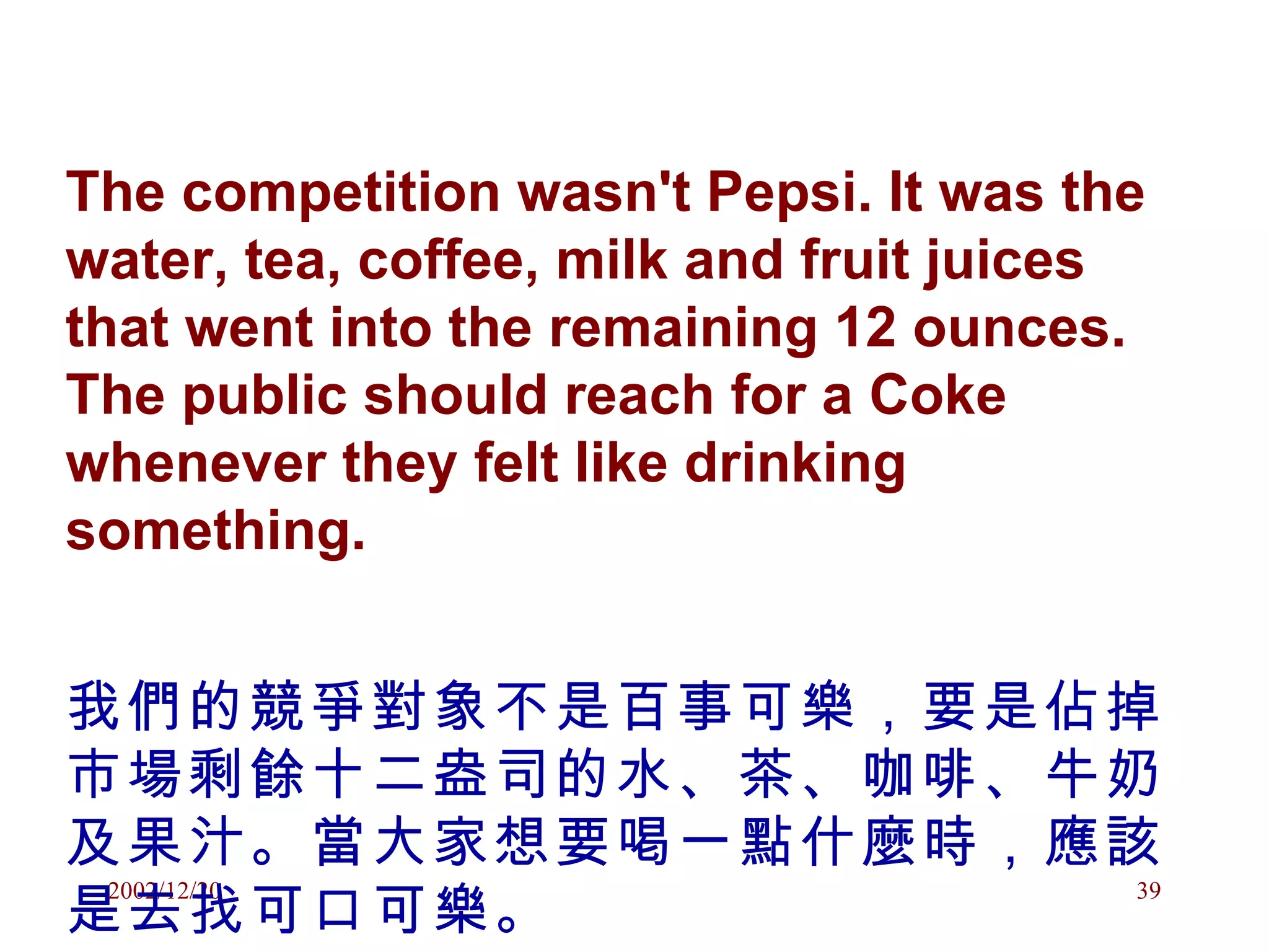 The competition wasn't Pepsi. It was the water, tea, coffee, milk and fruit juices that went into the remaining 12 ounces. The public should reach for a Coke whenever they felt like drinking something. 我們的競爭對象不是百事可樂，要是佔掉市場剩餘十二盎司的水、茶、咖啡、牛奶及果汁。當大家想要喝一點什麼時，應該是去找可口可樂。 