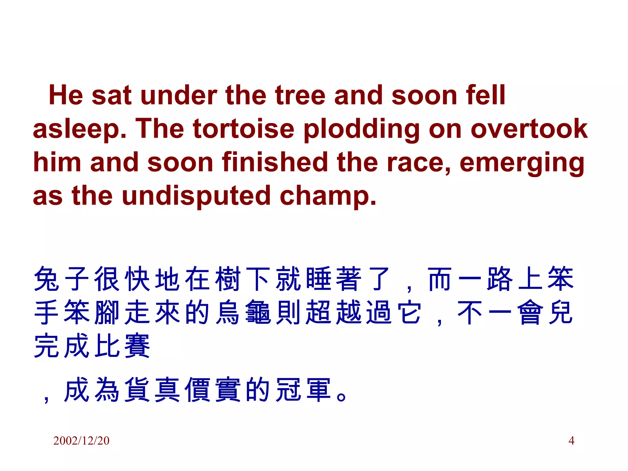 He sat under the tree and soon fell asleep. The tortoise plodding on overtook him and soon finished the race, emerging as the undisputed champ. 兔子很快地在樹下就睡著了，而一路上笨手笨腳走來的烏龜則超越過它，不一會兒完成比賽 ，成為貨真價實的冠軍。   
