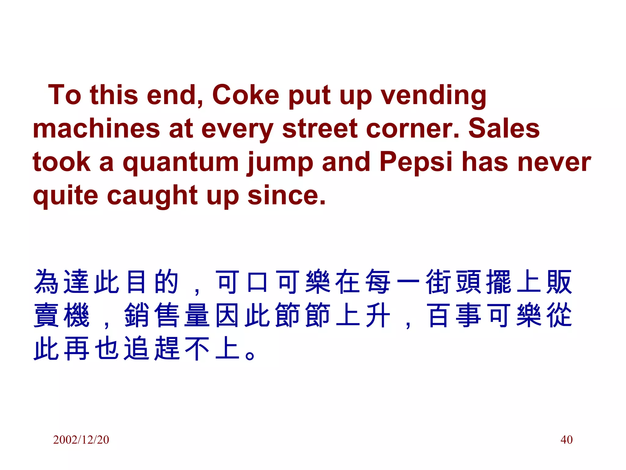 To this end, Coke put up vending machines at every street corner. Sales took a quantum jump and Pepsi has never quite caught up since. 為達此目的，可口可樂在每一街頭擺上販賣機，銷售量因此節節上升，百事可樂從此再也追趕不上。 