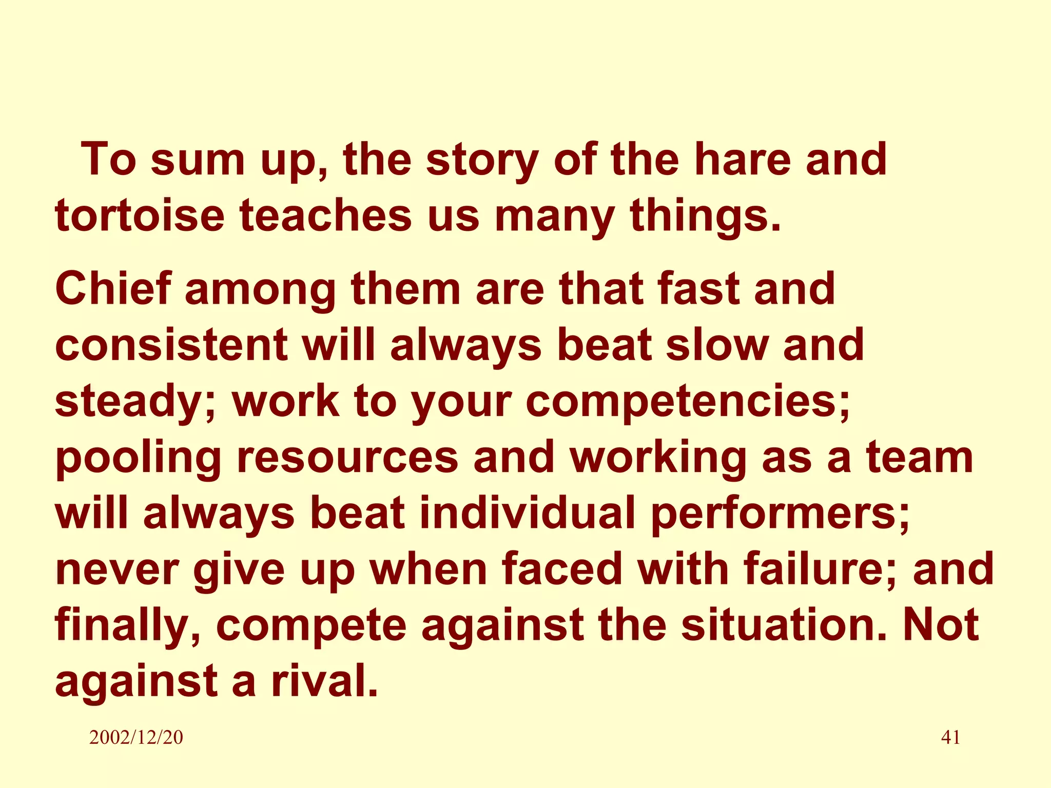To sum up, the story of the hare and tortoise teaches us many things. Chief among them are that fast and consistent will always beat slow and steady; work to your competencies; pooling resources and working as a team will always beat individual performers; never give up when faced with failure; and finally, compete against the situation. Not against a rival. 