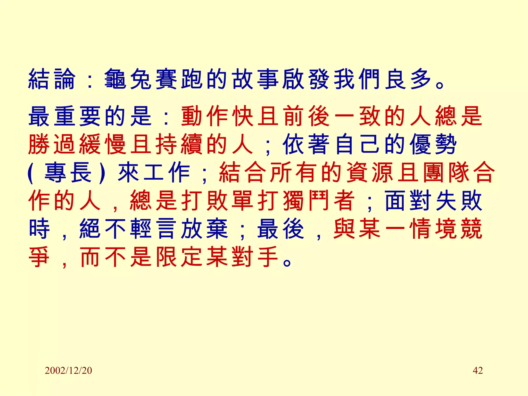 結論：龜兔賽跑的故事啟發我們良多。 最重要的是： 動作快且前後一致的人總是勝過緩慢且持續的人 ；依著自己的優勢 ( 專長 ) 來工作； 結合所有的資源且團隊合作的人，總是打敗單打獨鬥者 ；面對失敗時，絕不輕言放棄；最後， 與某一情境競爭，而不是限定某對手 。 