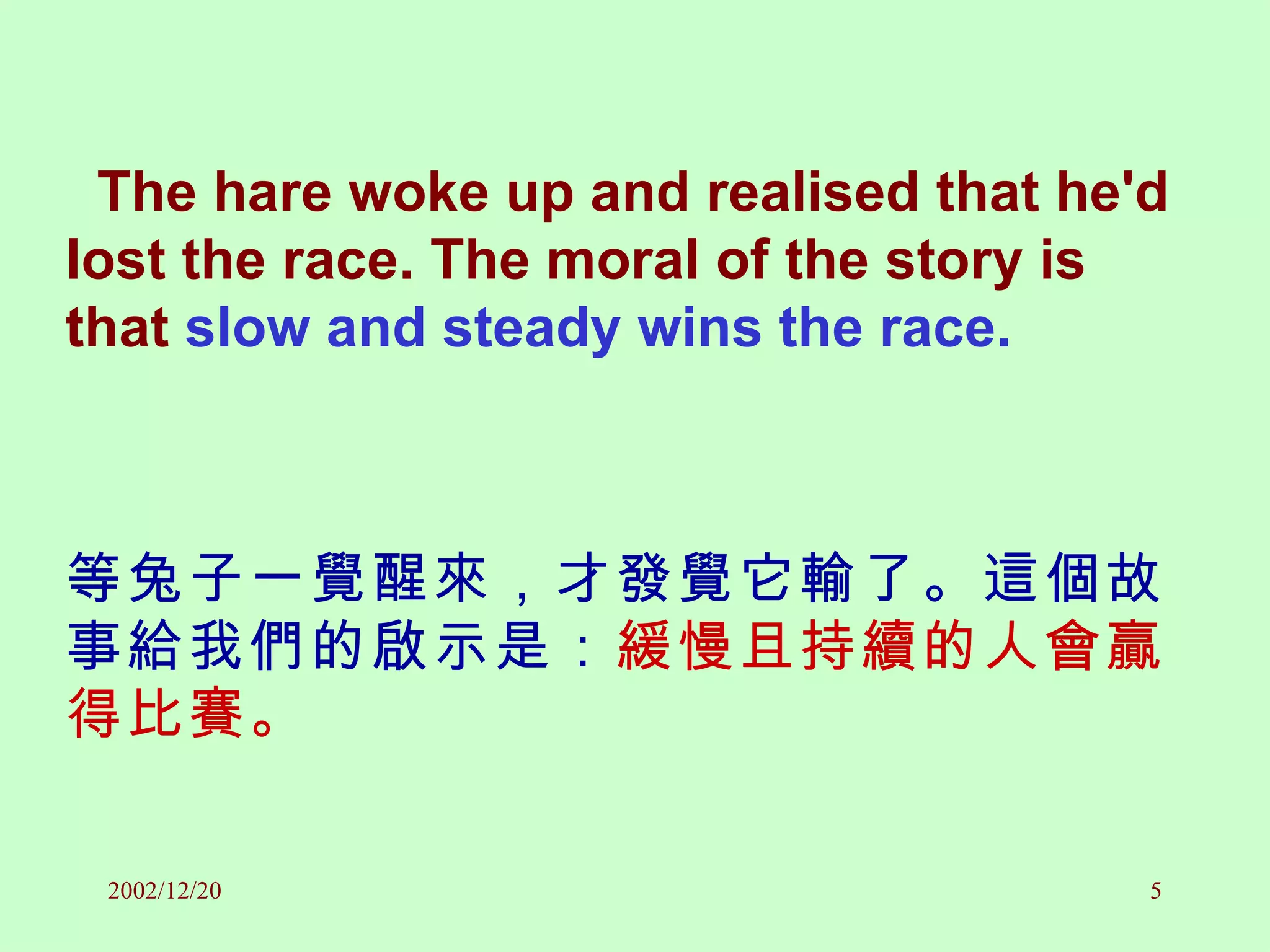 The hare woke up and realised that he'd lost the race. The moral of the story is that  slow and steady wins the race. 等兔子一覺醒來，才發覺它輸了。這個故事給我們的啟示是： 緩慢且持續的人會贏得比賽。 