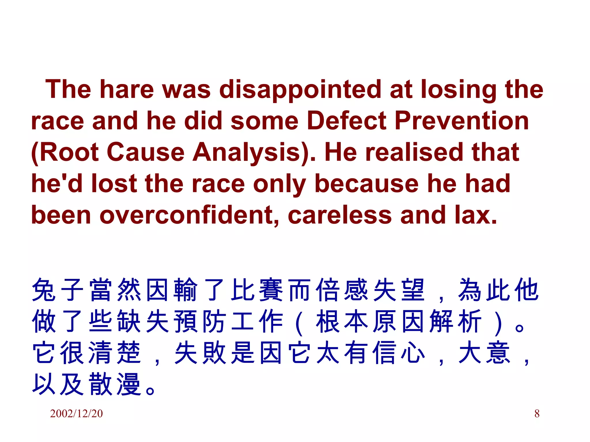 The hare was disappointed at losing the race and he did some Defect Prevention (Root Cause Analysis). He realised that he'd lost the race only because he had been overconfident, careless and lax.  兔子當然因輸了比賽而倍感失望，為此他做了些缺失預防工作（根本原因解析）。它很清楚，失敗是因它太有信心，大意，以及散漫。 