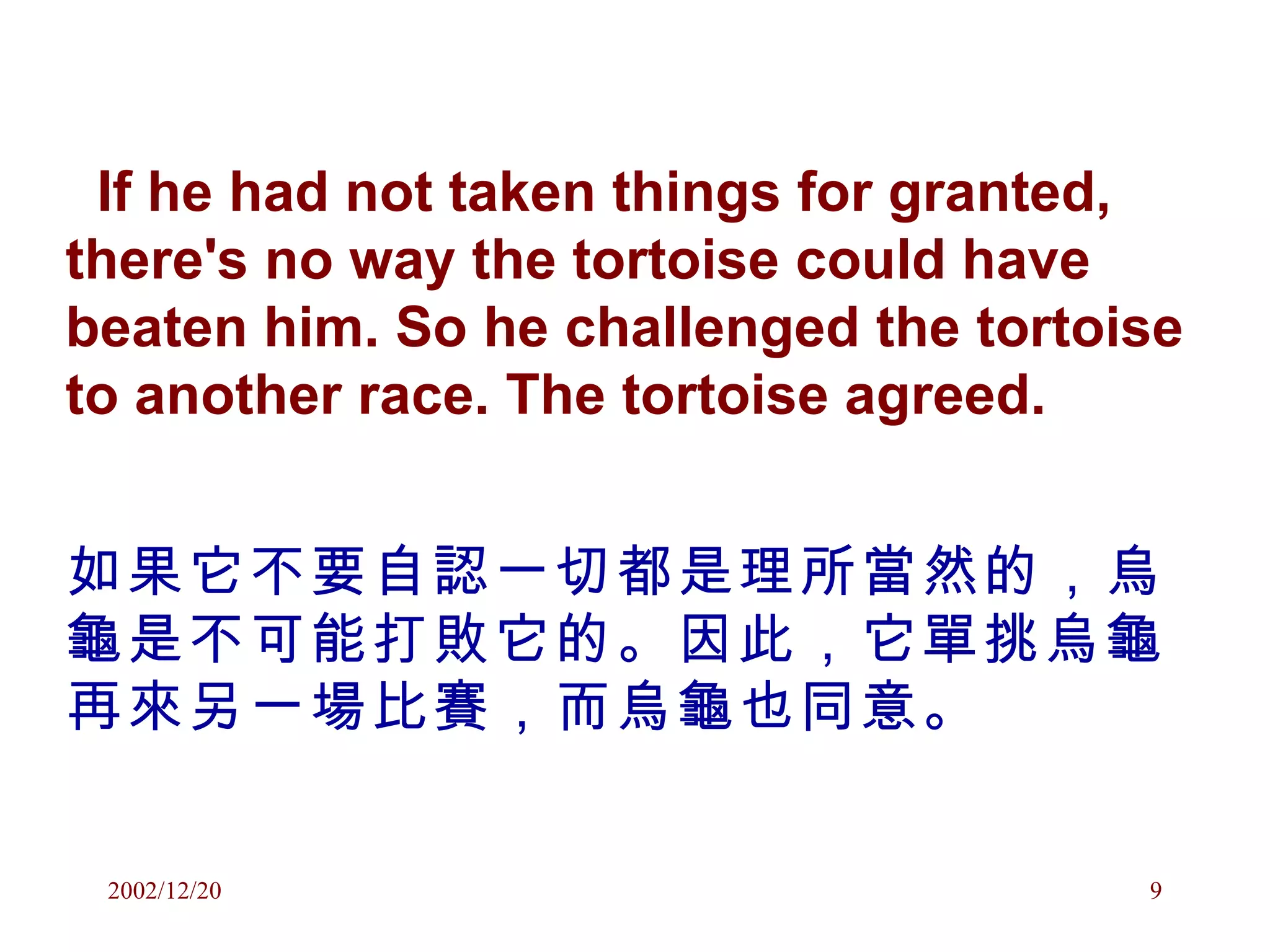 If he had not taken things for granted, there's no way the tortoise could have beaten him. So he challenged the tortoise to another race. The tortoise agreed. 如果它不要自認一切都是理所當然的，烏龜是不可能打敗它的。因此，它單挑烏龜再來另一場比賽，而烏龜也同意。 