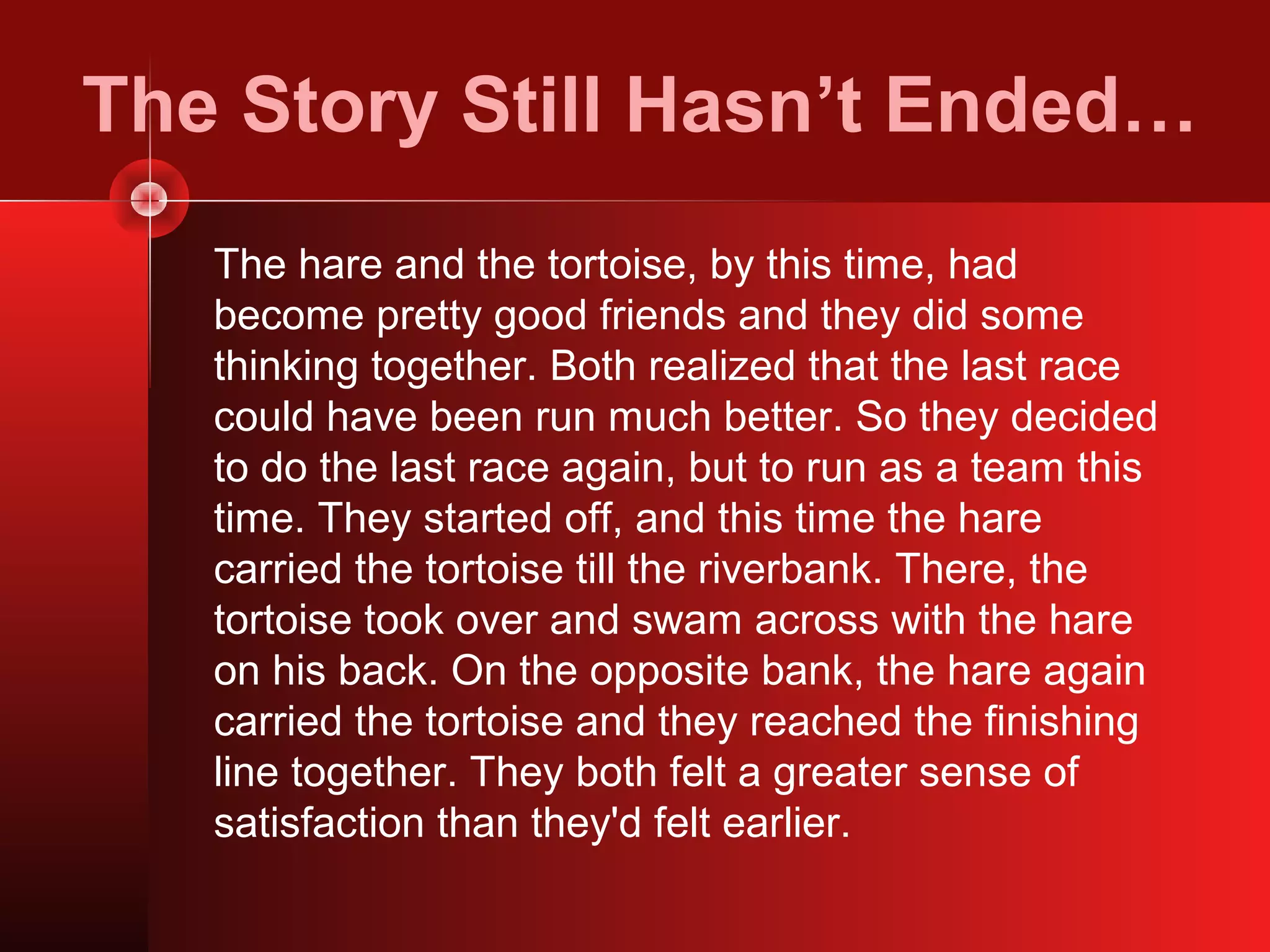 The Story Still Hasn’t Ended…
   The hare and the tortoise, by this time, had
   become pretty good friends and they did some
   thinking together. Both realized that the last race
   could have been run much better. So they decided
   to do the last race again, but to run as a team this
   time. They started off, and this time the hare
   carried the tortoise till the riverbank. There, the
   tortoise took over and swam across with the hare
   on his back. On the opposite bank, the hare again
   carried the tortoise and they reached the finishing
   line together. They both felt a greater sense of
   satisfaction than they'd felt earlier.
 