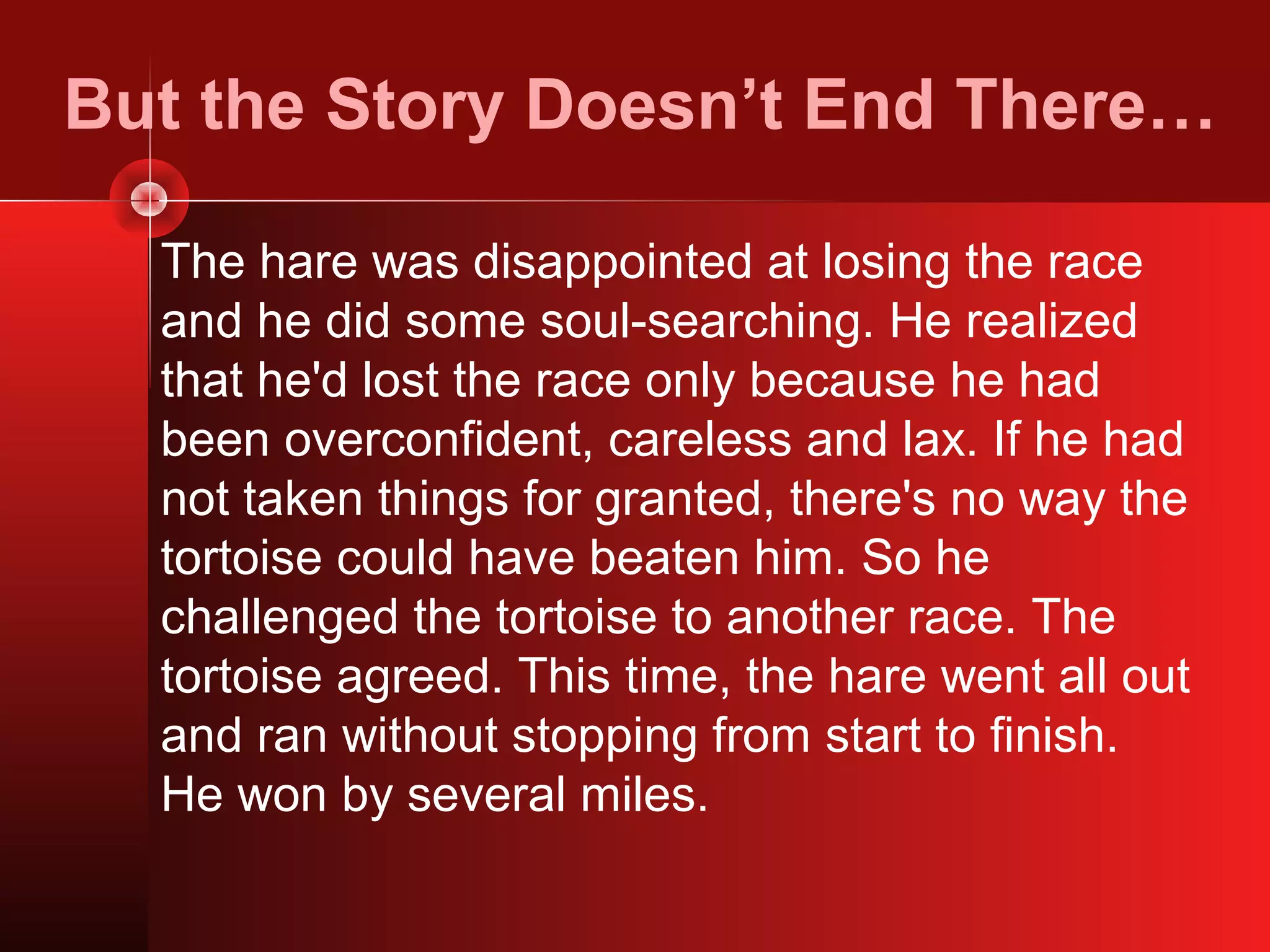 But the Story Doesn’t End There…

  The hare was disappointed at losing the race
  and he did some soul-searching. He realized
  that he'd lost the race only because he had
  been overconfident, careless and lax. If he had
  not taken things for granted, there's no way the
  tortoise could have beaten him. So he
  challenged the tortoise to another race. The
  tortoise agreed. This time, the hare went all out
  and ran without stopping from start to finish.
  He won by several miles.
 
