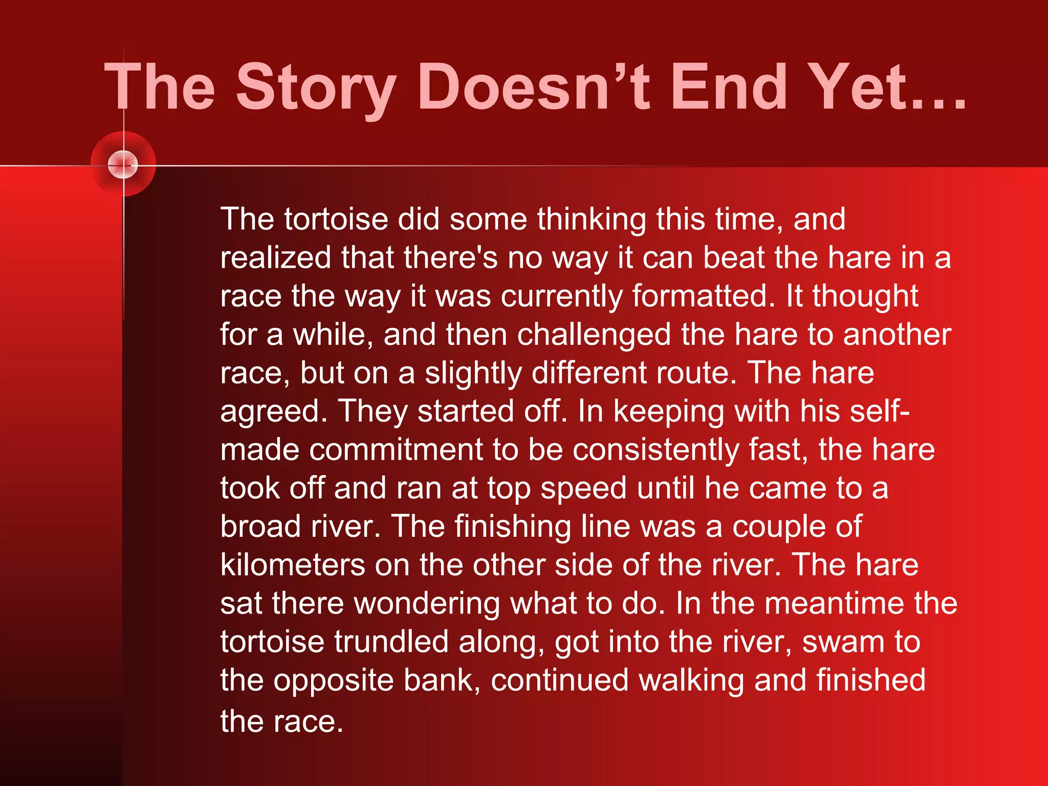 The Story Doesn’t End Yet…
   The tortoise did some thinking this time, and
   realized that there's no way it can beat the hare in a
   race the way it was currently formatted. It thought
   for a while, and then challenged the hare to another
   race, but on a slightly different route. The hare
   agreed. They started off. In keeping with his self-
   made commitment to be consistently fast, the hare
   took off and ran at top speed until he came to a
   broad river. The finishing line was a couple of
   kilometers on the other side of the river. The hare
   sat there wondering what to do. In the meantime the
   tortoise trundled along, got into the river, swam to
   the opposite bank, continued walking and finished
   the race.
 