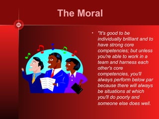 The Moral
      • "It's good to be
        individually brilliant and to
        have strong core
        competencies; but unless
        you're able to work in a
        team and harness each
        other's core
        competencies, you'll
        always perform below par
        because there will always
        be situations at which
        you'll do poorly and
        someone else does well.
 