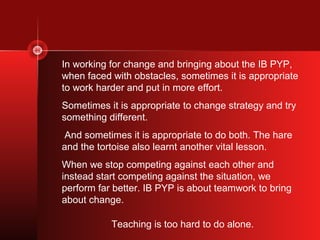 In working for change and bringing about the IB PYP,
when faced with obstacles, sometimes it is appropriate
to work harder and put in more effort.
Sometimes it is appropriate to change strategy and try
something different.
And sometimes it is appropriate to do both. The hare
and the tortoise also learnt another vital lesson.
When we stop competing against each other and
instead start competing against the situation, we
perform far better. IB PYP is about teamwork to bring
about change.

           Teaching is too hard to do alone.
 